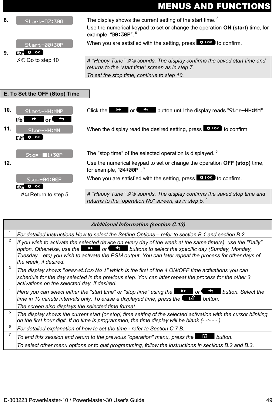 MENUS AND FUNCTIONS D-303223 PowerMaster-10 / PowerMaster-30 User&apos;s Guide  49 8.   The display shows the current setting of the start time. 5  Use the numerical keypad to set or change the operation ON (start) time, for example, “00:30P”. 6  When you are satisfied with the setting, press   to confirm. 9.     ☺ Go to step 10 A &quot;Happy Tune&quot; ☺ sounds. The display confirms the saved start time and returns to the &quot;start time&quot; screen as in step 7.  To set the stop time, continue to step 10.  E. To Set the OFF (Stop) Time  10.    or   Click the   or   button until the display reads &quot;Stop-HH:MM&quot;.  11.  When the display read the desired setting, press   to confirm.        The &quot;stop time&quot; of the selected operation is displayed. 5 12.   Use the numerical keypad to set or change the operation OFF (stop) time, for example, “04:00P”. 6    When you are satisfied with the setting, press   to confirm.  ☺ Return to step 5 A &quot;Happy Tune&quot; ☺ sounds. The display confirms the saved stop time and returns to the &quot;operation No&quot; screen, as in step 5. 7   Additional Information (section C.13) 1  For detailed instructions How to select the Setting Options – refer to section B.1 and section B.2. 2  If you wish to activate the selected device on every day of the week at the same time(s), use the &quot;Daily&quot; option. Otherwise, use the   or   buttons to select the specific day (Sunday, Monday, Tuesday…etc) you wish to activate the PGM output. You can later repeat the process for other days of the week, if desired. 3  The display shows &quot;operation No 1&quot; which is the first of the 4 ON/OFF time activations you can schedule for the day selected in the previous step. You can later repeat the process for the other 3 activations on the selected day, if desired. 4  Here you can select either the &quot;start time&quot; or &quot;stop time&quot; using the   or   button. Select the time in 10 minute intervals only. To erase a displayed time, press the   button. The screen also displays the selected time format. 5  The display shows the current start (or stop) time setting of the selected activation with the cursor blinking on the first hour digit. If no time is programmed, the time display will be blank (- -:- - - ). 6  For detailed explanation of how to set the time - refer to Section C.7 B. 7  To end this session and return to the previous &quot;operation&quot; menu, press the   button. To select other menu options or to quit programming, follow the instructions in sections B.2 and B.3.  Stop-1:30P Stop-HH:MM Start-HH:MMP Stop-04:00P Start-00:30P Start-07:30A 