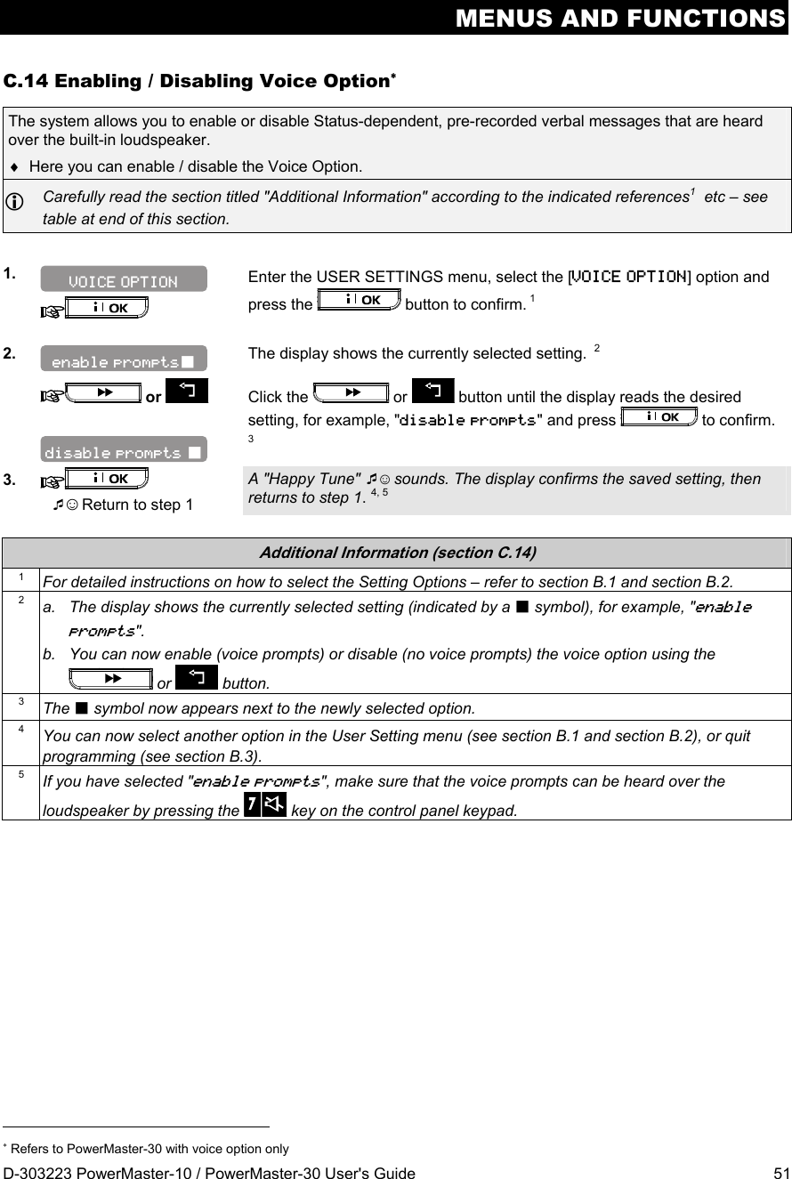 MENUS AND FUNCTIONS D-303223 PowerMaster-10 / PowerMaster-30 User&apos;s Guide  51 C.14 Enabling / Disabling Voice Option The system allows you to enable or disable Status-dependent, pre-recorded verbal messages that are heard over the built-in loudspeaker.   Here you can enable / disable the Voice Option.   Carefully read the section titled &quot;Additional Information&quot; according to the indicated references1  etc – see table at end of this section.  1.    Enter the USER SETTINGS menu, select the [VOICE OPTION] option and press the   button to confirm. 1  2.  The display shows the currently selected setting.  2   or    Click the   or   button until the display reads the desired setting, for example, &quot;disable prompts&quot; and press   to confirm.   3 3.   ☺ Return to step 1 A &quot;Happy Tune&quot; ☺ sounds. The display confirms the saved setting, then returns to step 1. 4, 5  Additional Information (section C.14) 1  For detailed instructions on how to select the Setting Options – refer to section B.1 and section B.2. 2  a.  The display shows the currently selected setting (indicated by a  symbol), for example, &quot;enable prompts&quot;. b.  You can now enable (voice prompts) or disable (no voice prompts) the voice option using the  or   button. 3  The  symbol now appears next to the newly selected option. 4  You can now select another option in the User Setting menu (see section B.1 and section B.2), or quit programming (see section B.3). 5  If you have selected &quot;enable prompts&quot;, make sure that the voice prompts can be heard over the loudspeaker by pressing the   key on the control panel keypad.                                                                        Refers to PowerMaster-30 with voice option only disable prompts  enable prompts VOICE OPTION 