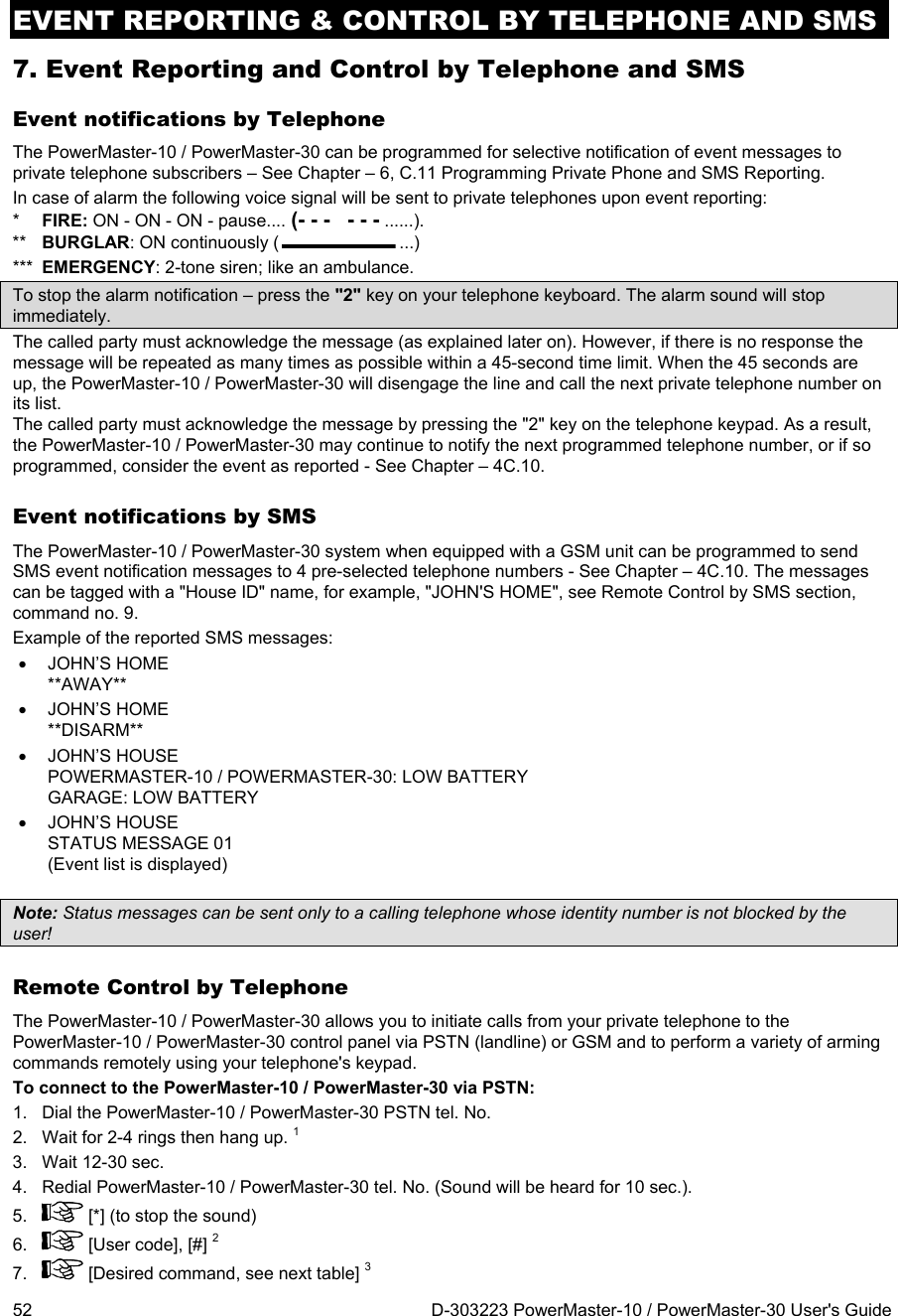 EVENT REPORTING &amp; CONTROL BY TELEPHONE AND SMS 52  D-303223 PowerMaster-10 / PowerMaster-30 User&apos;s Guide 7. Event Reporting and Control by Telephone and SMS Event notifications by Telephone The PowerMaster-10 / PowerMaster-30 can be programmed for selective notification of event messages to private telephone subscribers – See Chapter – 6, C.11 Programming Private Phone and SMS Reporting. In case of alarm the following voice signal will be sent to private telephones upon event reporting: *  FIRE: ON - ON - ON - pause.... (- - -   - - - ......). **  BURGLAR: ON continuously ( ...) ***  EMERGENCY: 2-tone siren; like an ambulance. To stop the alarm notification – press the &quot;2&quot; key on your telephone keyboard. The alarm sound will stop immediately. The called party must acknowledge the message (as explained later on). However, if there is no response the message will be repeated as many times as possible within a 45-second time limit. When the 45 seconds are up, the PowerMaster-10 / PowerMaster-30 will disengage the line and call the next private telephone number on its list. The called party must acknowledge the message by pressing the &quot;2&quot; key on the telephone keypad. As a result, the PowerMaster-10 / PowerMaster-30 may continue to notify the next programmed telephone number, or if so programmed, consider the event as reported - See Chapter – 4C.10. Event notifications by SMS  The PowerMaster-10 / PowerMaster-30 system when equipped with a GSM unit can be programmed to send SMS event notification messages to 4 pre-selected telephone numbers - See Chapter – 4C.10. The messages can be tagged with a &quot;House ID&quot; name, for example, &quot;JOHN&apos;S HOME&quot;, see Remote Control by SMS section, command no. 9. Example of the reported SMS messages:  JOHN’S HOME **AWAY**  JOHN’S HOME **DISARM**  JOHN’S HOUSE  POWERMASTER-10 / POWERMASTER-30: LOW BATTERY GARAGE: LOW BATTERY  JOHN’S HOUSE  STATUS MESSAGE 01 (Event list is displayed)  Note: Status messages can be sent only to a calling telephone whose identity number is not blocked by the user! Remote Control by Telephone The PowerMaster-10 / PowerMaster-30 allows you to initiate calls from your private telephone to the PowerMaster-10 / PowerMaster-30 control panel via PSTN (landline) or GSM and to perform a variety of arming commands remotely using your telephone&apos;s keypad.  To connect to the PowerMaster-10 / PowerMaster-30 via PSTN: 1.  Dial the PowerMaster-10 / PowerMaster-30 PSTN tel. No. 2.  Wait for 2-4 rings then hang up. 1 3.  Wait 12-30 sec. 4.  Redial PowerMaster-10 / PowerMaster-30 tel. No. (Sound will be heard for 10 sec.). 5.   [*] (to stop the sound) 6.   [User code], [#] 2 7.   [Desired command, see next table] 3 