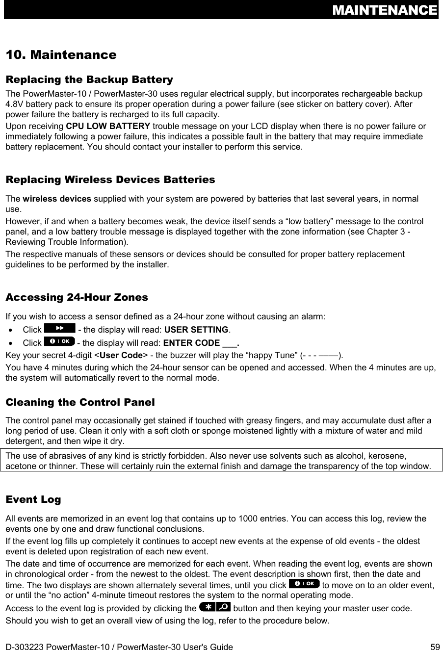 MAINTENANCE D-303223 PowerMaster-10 / PowerMaster-30 User&apos;s Guide  59 10. Maintenance Replacing the Backup Battery The PowerMaster-10 / PowerMaster-30 uses regular electrical supply, but incorporates rechargeable backup 4.8V battery pack to ensure its proper operation during a power failure (see sticker on battery cover). After power failure the battery is recharged to its full capacity. Upon receiving CPU LOW BATTERY trouble message on your LCD display when there is no power failure or immediately following a power failure, this indicates a possible fault in the battery that may require immediate battery replacement. You should contact your installer to perform this service. Replacing Wireless Devices Batteries The wireless devices supplied with your system are powered by batteries that last several years, in normal use. However, if and when a battery becomes weak, the device itself sends a “low battery” message to the control panel, and a low battery trouble message is displayed together with the zone information (see Chapter 3 - Reviewing Trouble Information). The respective manuals of these sensors or devices should be consulted for proper battery replacement guidelines to be performed by the installer. Accessing 24-Hour Zones If you wish to access a sensor defined as a 24-hour zone without causing an alarm:  Click   - the display will read: USER SETTING.   Click   - the display will read: ENTER CODE ___. Key your secret 4-digit &lt;User Code&gt; - the buzzer will play the “happy Tune” (- - - ––––). You have 4 minutes during which the 24-hour sensor can be opened and accessed. When the 4 minutes are up, the system will automatically revert to the normal mode. Cleaning the Control Panel The control panel may occasionally get stained if touched with greasy fingers, and may accumulate dust after a long period of use. Clean it only with a soft cloth or sponge moistened lightly with a mixture of water and mild detergent, and then wipe it dry. The use of abrasives of any kind is strictly forbidden. Also never use solvents such as alcohol, kerosene, acetone or thinner. These will certainly ruin the external finish and damage the transparency of the top window. Event Log All events are memorized in an event log that contains up to 1000 entries. You can access this log, review the events one by one and draw functional conclusions.  If the event log fills up completely it continues to accept new events at the expense of old events - the oldest event is deleted upon registration of each new event.  The date and time of occurrence are memorized for each event. When reading the event log, events are shown in chronological order - from the newest to the oldest. The event description is shown first, then the date and time. The two displays are shown alternately several times, until you click   to move on to an older event, or until the “no action” 4-minute timeout restores the system to the normal operating mode. Access to the event log is provided by clicking the   button and then keying your master user code.  Should you wish to get an overall view of using the log, refer to the procedure below. 