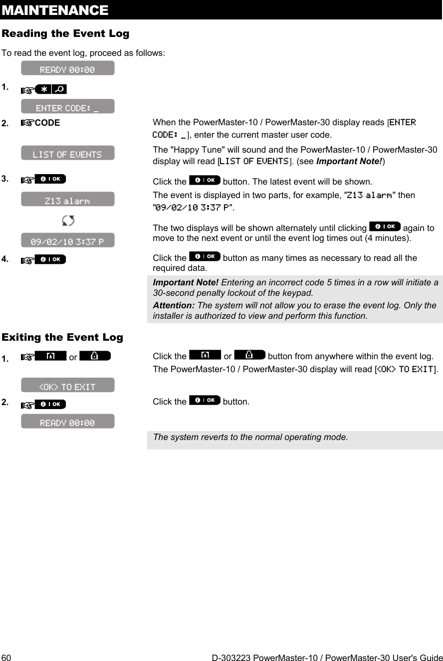 MAINTENANCE 60  D-303223 PowerMaster-10 / PowerMaster-30 User&apos;s Guide Reading the Event Log To read the event log, proceed as follows:   1.      2.  CODE When the PowerMaster-10 / PowerMaster-30 display reads [ENTER CODE: _], enter the current master user code.   The &quot;Happy Tune&quot; will sound and the PowerMaster-10 / PowerMaster-30 display will read [LIST OF EVENTS]. (see Important Note!) 3.   Click the   button. The latest event will be shown.   The event is displayed in two parts, for example, &quot;Z13 alarm&quot; then &quot;09/02/10 3:37 P&quot;.    The two displays will be shown alternately until clicking   again to move to the next event or until the event log times out (4 minutes). 4.   Click the   button as many times as necessary to read all the required data.   Important Note! Entering an incorrect code 5 times in a row will initiate a 30-second penalty lockout of the keypad. Attention: The system will not allow you to erase the event log. Only the installer is authorized to view and perform this function. Exiting the Event Log 1.   or   Click the   or   button from anywhere within the event log. The PowerMaster-10 / PowerMaster-30 display will read [&lt;OK&gt; TO EXIT].    2.   Click the   button.     The system reverts to the normal operating mode.   READY 00:00 &lt;OK&gt; TO EXIT 09/02/10 3:37 P Z13 alarm LIST OF EVENTS ENTER CODE: _ READY 00:00 