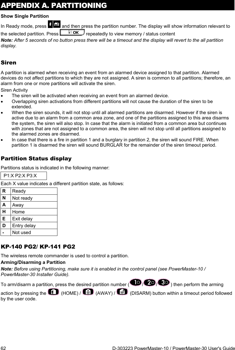 APPENDIX A. PARTITIONING 62  D-303223 PowerMaster-10 / PowerMaster-30 User&apos;s Guide Show Single Partition In Ready mode, press   and then press the partition number. The display will show information relevant to the selected partition. Press   repeatedly to view memory / status content Note: After 5 seconds of no button press there will be a timeout and the display will revert to the all partition display. Siren A partition is alarmed when receiving an event from an alarmed device assigned to that partition. Alarmed devices do not affect partitions to which they are not assigned. A siren is common to all partitions; therefore, an alarm from one or more partitions will activate the siren.  Siren Activity   The siren will be activated when receiving an event from an alarmed device.    Overlapping siren activations from different partitions will not cause the duration of the siren to be extended.   When the siren sounds, it will not stop until all alarmed partitions are disarmed. However if the siren is active due to an alarm from a common area zone, and one of the partitions assigned to this area disarms the system, the siren will also stop. In case that the alarm is initiated from a common area but continues with zones that are not assigned to a common area, the siren will not stop until all partitions assigned to the alarmed zones are disarmed.   In case that there is a fire in partition 1 and a burglary in partition 2, the siren will sound FIRE. When partition 1 is disarmed the siren will sound BURGLAR for the remainder of the siren timeout period. Partition Status display Partitions status is indicated in the following manner: P1:X P2:X P3:X Each X value indicates a different partition state, as follows: R  Ready N  Not ready A  Away H  Home E  Exit delay D  Entry delay -  Not used KP-140 PG2/ KP-141 PG2 The wireless remote commander is used to control a partition. Arming/Disarming a Partition Note: Before using Partitioning, make sure it is enabled in the control panel (see PowerMaster-10 / PowerMaster-30 Installer Guide). To arm/disarm a partition, press the desired partition number ( / / ) then perform the arming action by pressing the   (HOME) /   (AWAY) /   (DISARM) button within a timeout period followed by the user code. 