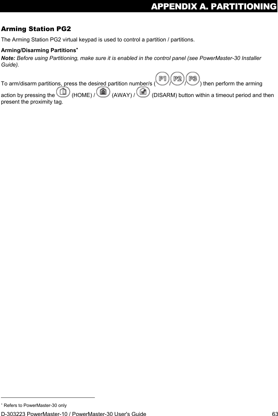 APPENDIX A. PARTITIONING D-303223 PowerMaster-10 / PowerMaster-30 User&apos;s Guide  63 Arming Station PG2 The Arming Station PG2 virtual keypad is used to control a partition / partitions. Arming/Disarming Partitions Note: Before using Partitioning, make sure it is enabled in the control panel (see PowerMaster-30 Installer Guide). To arm/disarm partitions, press the desired partition number/s ( / / ) then perform the arming action by pressing the   (HOME) /   (AWAY) /   (DISARM) button within a timeout period and then present the proximity tag.                                                                       Refers to PowerMaster-30 only 