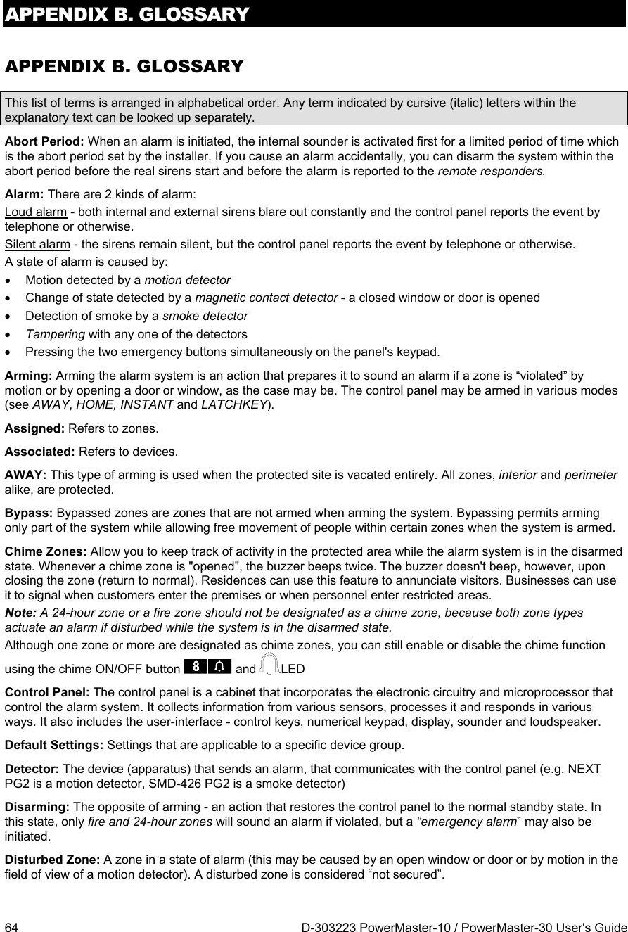 APPENDIX B. GLOSSARY 64  D-303223 PowerMaster-10 / PowerMaster-30 User&apos;s Guide APPENDIX B. GLOSSARY This list of terms is arranged in alphabetical order. Any term indicated by cursive (italic) letters within the explanatory text can be looked up separately. Abort Period: When an alarm is initiated, the internal sounder is activated first for a limited period of time which is the abort period set by the installer. If you cause an alarm accidentally, you can disarm the system within the abort period before the real sirens start and before the alarm is reported to the remote responders. Alarm: There are 2 kinds of alarm: Loud alarm - both internal and external sirens blare out constantly and the control panel reports the event by telephone or otherwise. Silent alarm - the sirens remain silent, but the control panel reports the event by telephone or otherwise. A state of alarm is caused by:   Motion detected by a motion detector    Change of state detected by a magnetic contact detector - a closed window or door is opened   Detection of smoke by a smoke detector  Tampering with any one of the detectors   Pressing the two emergency buttons simultaneously on the panel&apos;s keypad. Arming: Arming the alarm system is an action that prepares it to sound an alarm if a zone is “violated” by motion or by opening a door or window, as the case may be. The control panel may be armed in various modes (see AWAY, HOME, INSTANT and LATCHKEY). Assigned: Refers to zones. Associated: Refers to devices. AWAY: This type of arming is used when the protected site is vacated entirely. All zones, interior and perimeter alike, are protected.  Bypass: Bypassed zones are zones that are not armed when arming the system. Bypassing permits arming only part of the system while allowing free movement of people within certain zones when the system is armed. Chime Zones: Allow you to keep track of activity in the protected area while the alarm system is in the disarmed state. Whenever a chime zone is &quot;opened&quot;, the buzzer beeps twice. The buzzer doesn&apos;t beep, however, upon closing the zone (return to normal). Residences can use this feature to annunciate visitors. Businesses can use it to signal when customers enter the premises or when personnel enter restricted areas.  Note: A 24-hour zone or a fire zone should not be designated as a chime zone, because both zone types actuate an alarm if disturbed while the system is in the disarmed state. Although one zone or more are designated as chime zones, you can still enable or disable the chime function using the chime ON/OFF button   and  .LED Control Panel: The control panel is a cabinet that incorporates the electronic circuitry and microprocessor that control the alarm system. It collects information from various sensors, processes it and responds in various ways. It also includes the user-interface - control keys, numerical keypad, display, sounder and loudspeaker. Default Settings: Settings that are applicable to a specific device group. Detector: The device (apparatus) that sends an alarm, that communicates with the control panel (e.g. NEXT PG2 is a motion detector, SMD-426 PG2 is a smoke detector) Disarming: The opposite of arming - an action that restores the control panel to the normal standby state. In this state, only fire and 24-hour zones will sound an alarm if violated, but a “emergency alarm” may also be initiated. Disturbed Zone: A zone in a state of alarm (this may be caused by an open window or door or by motion in the field of view of a motion detector). A disturbed zone is considered “not secured”. 