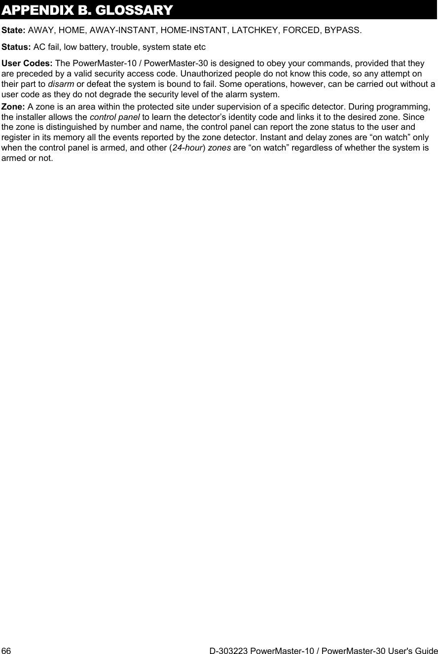APPENDIX B. GLOSSARY 66  D-303223 PowerMaster-10 / PowerMaster-30 User&apos;s Guide State: AWAY, HOME, AWAY-INSTANT, HOME-INSTANT, LATCHKEY, FORCED, BYPASS. Status: AC fail, low battery, trouble, system state etc User Codes: The PowerMaster-10 / PowerMaster-30 is designed to obey your commands, provided that they are preceded by a valid security access code. Unauthorized people do not know this code, so any attempt on their part to disarm or defeat the system is bound to fail. Some operations, however, can be carried out without a user code as they do not degrade the security level of the alarm system.  Zone: A zone is an area within the protected site under supervision of a specific detector. During programming, the installer allows the control panel to learn the detector’s identity code and links it to the desired zone. Since the zone is distinguished by number and name, the control panel can report the zone status to the user and register in its memory all the events reported by the zone detector. Instant and delay zones are “on watch” only when the control panel is armed, and other (24-hour) zones are “on watch” regardless of whether the system is armed or not.  