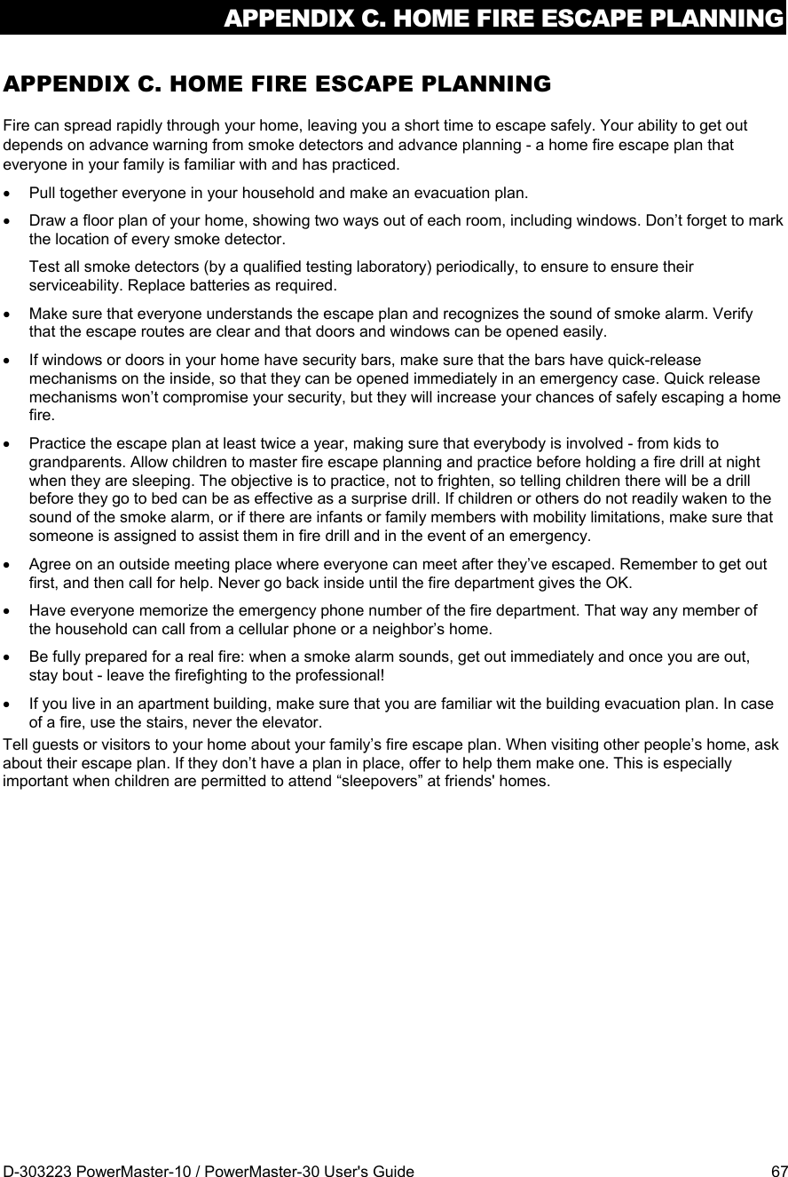 APPENDIX C. HOME FIRE ESCAPE PLANNING D-303223 PowerMaster-10 / PowerMaster-30 User&apos;s Guide  67 APPENDIX C. HOME FIRE ESCAPE PLANNING Fire can spread rapidly through your home, leaving you a short time to escape safely. Your ability to get out depends on advance warning from smoke detectors and advance planning - a home fire escape plan that everyone in your family is familiar with and has practiced.   Pull together everyone in your household and make an evacuation plan.   Draw a floor plan of your home, showing two ways out of each room, including windows. Don’t forget to mark the location of every smoke detector. Test all smoke detectors (by a qualified testing laboratory) periodically, to ensure to ensure their serviceability. Replace batteries as required.   Make sure that everyone understands the escape plan and recognizes the sound of smoke alarm. Verify that the escape routes are clear and that doors and windows can be opened easily.   If windows or doors in your home have security bars, make sure that the bars have quick-release mechanisms on the inside, so that they can be opened immediately in an emergency case. Quick release mechanisms won’t compromise your security, but they will increase your chances of safely escaping a home fire.   Practice the escape plan at least twice a year, making sure that everybody is involved - from kids to grandparents. Allow children to master fire escape planning and practice before holding a fire drill at night when they are sleeping. The objective is to practice, not to frighten, so telling children there will be a drill before they go to bed can be as effective as a surprise drill. If children or others do not readily waken to the sound of the smoke alarm, or if there are infants or family members with mobility limitations, make sure that someone is assigned to assist them in fire drill and in the event of an emergency.   Agree on an outside meeting place where everyone can meet after they’ve escaped. Remember to get out first, and then call for help. Never go back inside until the fire department gives the OK.   Have everyone memorize the emergency phone number of the fire department. That way any member of the household can call from a cellular phone or a neighbor’s home.   Be fully prepared for a real fire: when a smoke alarm sounds, get out immediately and once you are out, stay bout - leave the firefighting to the professional!   If you live in an apartment building, make sure that you are familiar wit the building evacuation plan. In case of a fire, use the stairs, never the elevator. Tell guests or visitors to your home about your family’s fire escape plan. When visiting other people’s home, ask about their escape plan. If they don’t have a plan in place, offer to help them make one. This is especially important when children are permitted to attend “sleepovers” at friends&apos; homes.  