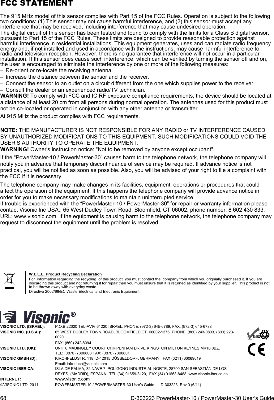  68  D-303223 PowerMaster-10 / PowerMaster-30 User&apos;s Guide FCC STATEMENT The 915 MHz model of this sensor complies with Part 15 of the FCC Rules. Operation is subject to the following two conditions: (1) This sensor may not cause harmful interference, and (2) this sensor must accept any interference that may be received, including interference that may cause undesired operation. The digital circuit of this sensor has been tested and found to comply with the limits for a Class B digital sensor, pursuant to Part 15 of the FCC Rules. These limits are designed to provide reasonable protection against harmful interference in residential installations. This equipment generates, uses and can radiate radio frequency energy and, if not installed and used in accordance with the instructions, may cause harmful interference to radio and television reception. However, there is no guarantee that interference will not occur in a particular installation. If this sensor does cause such interference, which can be verified by turning the sensor off and on, the user is encouraged to eliminate the interference by one or more of the following measures: –  Re-orient or re-locate the receiving antenna. –  Increase the distance between the sensor and the receiver. –  Connect the sensor to an outlet on a circuit different from the one which supplies power to the receiver. –  Consult the dealer or an experienced radio/TV technician. WARNING! To comply with FCC and IC RF exposure compliance requirements, the device should be located at a distance of at least 20 cm from all persons during normal operation. The antennas used for this product must not be co-located or operated in conjunction with any other antenna or transmitter. At 915 MHz the product complies with FCC requirements. NOTE: THE MANUFACTURER IS NOT RESPONSIBLE FOR ANY RADIO or TV INTERFERENCE CAUSED BY UNAUTHORIZED MODIFICATIONS TO THIS EQUIPMENT. SUCH MODIFICATIONS COULD VOID THE USER’S AUTHORITY TO OPERATE THE EQUIPMENT. WARNING! Owner&apos;s instruction notice: &quot;Not to be removed by anyone except occupant&quot;. If the “PowerMaster-10 / PowerMaster-30” causes harm to the telephone network, the telephone company will notify you in advance that temporary discontinuance of service may be required. If advance notice is not practical, you will be notified as soon as possible. Also, you will be advised of your right to file a complaint with the FCC if it is necessary. The telephone company may make changes in its facilities, equipment, operations or procedures that could affect the operation of the equipment. If this happens the telephone company will provide advance notice in order for you to make necessary modifications to maintain uninterrupted service. If trouble is experienced with the “PowerMaster-10 / PowerMaster-30” for repair or warranty information please contact Visonic Inc USA., 65 West Dudley Town Road, Bloomfield, CT 06002, phone number: 8 602 430 833, URL: www.visonic.com. If the equipment is causing harm to the telephone network, the telephone company may request to disconnect the equipment until the problem is resolved        W.E.E.E. Product Recycling Declaration For  information regarding the recycling  of this product  you must contact the  company from which you orignially purchased it. If you are discarding this product and not returning it for repair then you must ensure that it is returned as identified by your supplier. This product is not to be thrown away with everyday waste. Directive 2002/96/EC Waste Electrical and Electronic Equipment.  VISONIC LTD. (ISRAEL): P.O.B 22020 TEL-AVIV 61220 ISRAEL. PHONE: (972-3) 645-6789, FAX: (972-3) 645-6788    VISONIC INC. (U.S.A.):   65 WEST DUDLEY TOWN ROAD, BLOOMFIELD CT. 06002-1376. PHONE: (860) 243-0833, (800) 223-0020 FAX: (860) 242-8094 VISONIC LTD. (UK):   UNIT 6 MADINGLEY COURT CHIPPENHAM DRIVE KINGSTON MILTON KEYNES MK10 0BZ.  TEL: (0870) 7300800 FAX: (0870) 7300801 VISONIC GMBH (D):  KIRCHFELDSTR. 118, D-42015 DÜSSELDORF, GERMANY,  FAX (0211) 60069619    Email: info-dach@visonic.com VISONIC IBERICA: ISLA DE PALMA, 32 NAVE 7, POLÍGONO INDUSTRIAL NORTE, 28700 SAN SEBASTIÁN DE LOS REYES, (MADRID), ESPAÑA.  TEL (34) 91659-3120,  FAX (34) 91663-8468. www.visonic-iberica.es INTERNET: www.visonic.com VISONIC LTD. 2011 POWERMASTER-10 / POWERMASTER-30 User&apos;s Guide      D-303223  Rev 0 (6/11)  