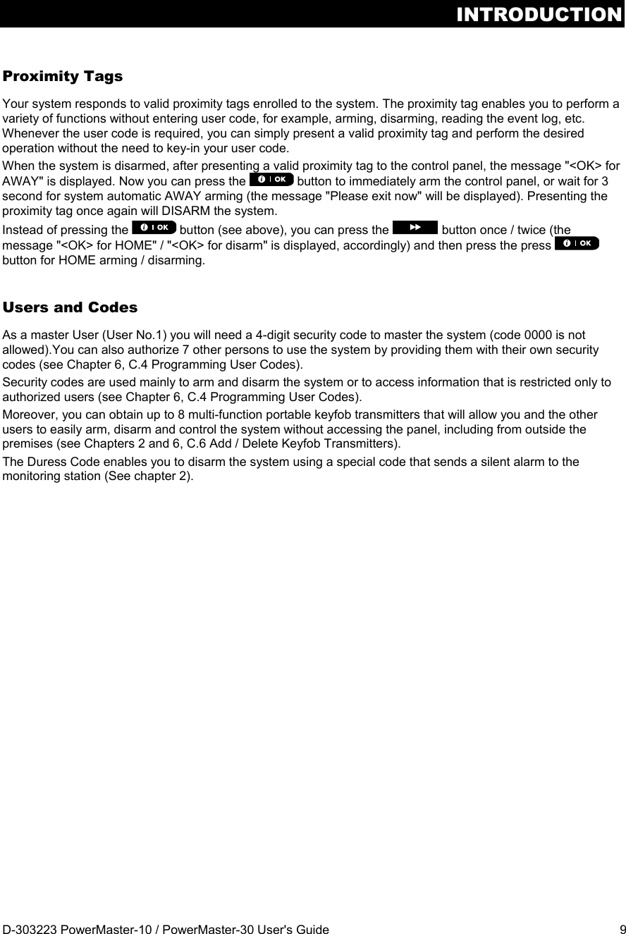 INTRODUCTION D-303223 PowerMaster-10 / PowerMaster-30 User&apos;s Guide  9 Proximity Tags Your system responds to valid proximity tags enrolled to the system. The proximity tag enables you to perform a variety of functions without entering user code, for example, arming, disarming, reading the event log, etc. Whenever the user code is required, you can simply present a valid proximity tag and perform the desired operation without the need to key-in your user code. When the system is disarmed, after presenting a valid proximity tag to the control panel, the message &quot;&lt;OK&gt; for AWAY&quot; is displayed. Now you can press the   button to immediately arm the control panel, or wait for 3 second for system automatic AWAY arming (the message &quot;Please exit now&quot; will be displayed). Presenting the proximity tag once again will DISARM the system. Instead of pressing the   button (see above), you can press the  button once / twice (the message &quot;&lt;OK&gt; for HOME&quot; / &quot;&lt;OK&gt; for disarm&quot; is displayed, accordingly) and then press the press   button for HOME arming / disarming. Users and Codes As a master User (User No.1) you will need a 4-digit security code to master the system (code 0000 is not allowed).You can also authorize 7 other persons to use the system by providing them with their own security codes (see Chapter 6, C.4 Programming User Codes). Security codes are used mainly to arm and disarm the system or to access information that is restricted only to authorized users (see Chapter 6, C.4 Programming User Codes). Moreover, you can obtain up to 8 multi-function portable keyfob transmitters that will allow you and the other users to easily arm, disarm and control the system without accessing the panel, including from outside the premises (see Chapters 2 and 6, C.6 Add / Delete Keyfob Transmitters). The Duress Code enables you to disarm the system using a special code that sends a silent alarm to the monitoring station (See chapter 2).   