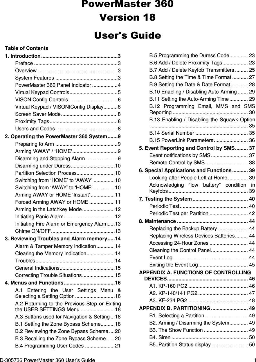 D-305736 PowerMaster 360 User&apos;s Guide  1 PowerMaster 360 Version 18 User&apos;s Guide Table of Contents 1. Introduction ...................................................... 3 Preface ........................................................... 3 Overview ......................................................... 3 System Features ............................................ 3 PowerMaster 360 Panel Indicator .................. 4 Virtual Keypad Controls .................................. 5 VISONIConfig Controls ................................... 6 Virtual Keypad / VISONIConfig Display .......... 8 Screen Saver Mode ........................................ 8 Proximity Tags ................................................ 8 Users and Codes ............................................ 8 2. Operating the PowerMaster 360 System ....... 9 Preparing to Arm ............................................ 9 Arming ‘AWAY&apos; / ‘HOME&apos; ................................ 9 Disarming and Stopping Alarm ....................... 9 Disarming under Duress ............................... 10 Partition Selection Process........................... 10 Switching from ‘HOME’ to ‘AWAY’ ............... 10 Switching from ‘AWAY’ to ‘HOME’ ............... 10 Arming AWAY or HOME ‘Instant’ ................. 11 Forced Arming AWAY or HOME .................. 11 Arming in the Latchkey Mode ....................... 12 Initiating Panic Alarm .................................... 12 Initiating Fire Alarm or Emergency Alarm ..... 13 Chime ON/OFF ............................................. 13 3. Reviewing Troubles and Alarm memory ..... 14 Alarm &amp; Tamper Memory Indication ............. 14 Clearing the Memory Indication .................... 14 Troubles ........................................................ 14 General Indications ....................................... 15 Correcting Trouble Situations ....................... 15 4. Menus and Functions .................................... 16 A.1  Entering  the  User  Settings  Menu  &amp; Selecting a Setting Option ............................ 16 A.2 Returning to the Previous Step or Exiting the USER SETTINGS Menu ........................ 18 A.3 Buttons used for Navigation &amp; Setting ... 18 B.1 Setting the Zone Bypass Scheme .......... 18 B.2 Reviewing the Zone Bypass Scheme .... 20 B.3 Recalling the Zone Bypass Scheme ...... 20 B.4 Programming User Codes ..................... 21 B.5 Programming the Duress Code ............. 23 B.6 Add / Delete Proximity Tags .................. 23 B.7 Add / Delete Keyfob Transmitters ......... 25 B.8 Setting the Time &amp; Time Format ........... 27 B.9 Setting the Date &amp; Date Format ............ 28 B.10 Enabling / Disabling Auto-Arming ....... 29 B.11 Setting the Auto-Arming Time ............. 29 B.12  Programming  Email,  MMS  and  SMS Reporting ..................................................... 30 B.13 Enabling  /  Disabling the Squawk  Option ..................................................................... 35 B.14 Serial Number ..................................... 35 B.15 PowerLink Parameters ........................ 36 5. Event Reporting and Control by SMS ......... 37 Event notifications by SMS .......................... 37 Remote Control by SMS .............................. 38 6. Special Applications and Functions ........... 39 Looking after People Left at Home .............. 39 Acknowledging  “low  battery”  condition  in Keyfobs ........................................................ 39 7. Testing the System ....................................... 40 Periodic Test ................................................ 40 Periodic Test per Partition ........................... 42 8. Maintenance .................................................. 44 Replacing the Backup Battery ..................... 44 Replacing Wireless Devices Batteries ......... 44 Accessing 24-Hour Zones ........................... 44 Cleaning the Control Panel .......................... 44 Event Log ..................................................... 44 Exiting the Event Log ................................... 45 APPENDIX A. FUNCTIONS OF CONTROLLING DEVICES ......................................................... 46 A1. KP-160 PG2 .......................................... 46 A2. KP-140/141 PG2 ................................... 47 A3. KF-234 PG2 .......................................... 48 APPENDIX B. PARTITIONING .......................... 49 B1. Selecting a Partition .............................. 49 B2. Arming / Disarming the System ............. 49 B3. The Show Function ............................... 49 B4. Siren ...................................................... 50 B5. Partition Status display .......................... 50 