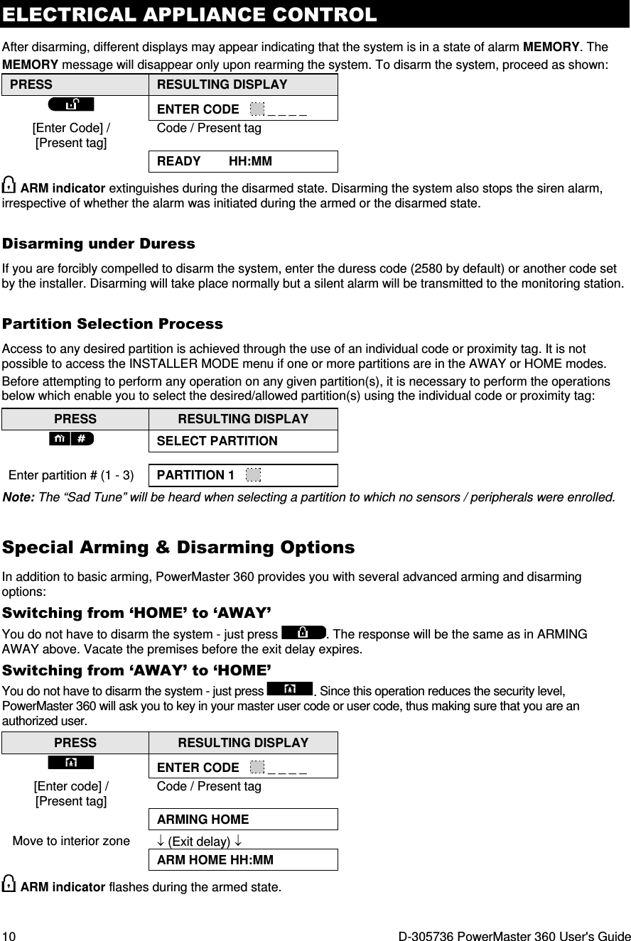 ELECTRICAL APPLIANCE CONTROL 10  D-305736 PowerMaster 360 User&apos;s Guide After disarming, different displays may appear indicating that the system is in a state of alarm MEMORY. The MEMORY message will disappear only upon rearming the system. To disarm the system, proceed as shown: PRESS  RESULTING DISPLAY  ENTER CODE     _ _ _ _ [Enter Code] / [Present tag] Code / Present tag  READY        HH:MM  ARM indicator extinguishes during the disarmed state. Disarming the system also stops the siren alarm, irrespective of whether the alarm was initiated during the armed or the disarmed state.  Disarming under Duress If you are forcibly compelled to disarm the system, enter the duress code (2580 by default) or another code set by the installer. Disarming will take place normally but a silent alarm will be transmitted to the monitoring station. Partition Selection Process Access to any desired partition is achieved through the use of an individual code or proximity tag. It is not possible to access the INSTALLER MODE menu if one or more partitions are in the AWAY or HOME modes. Before attempting to perform any operation on any given partition(s), it is necessary to perform the operations below which enable you to select the desired/allowed partition(s) using the individual code or proximity tag: PRESS  RESULTING DISPLAY  SELECT PARTITION   Enter partition # (1 - 3)  PARTITION 1     Note: The “Sad Tune” will be heard when selecting a partition to which no sensors / peripherals were enrolled. Special Arming &amp; Disarming Options In addition to basic arming, PowerMaster 360 provides you with several advanced arming and disarming options: Switching from ‘HOME’ to ‘AWAY’ You do not have to disarm the system - just press . The response will be the same as in ARMING AWAY above. Vacate the premises before the exit delay expires. Switching from ‘AWAY’ to ‘HOME’ You do not have to disarm the system - just press . Since this operation reduces the security level, PowerMaster 360 will ask you to key in your master user code or user code, thus making sure that you are an authorized user. PRESS  RESULTING DISPLAY  ENTER CODE     _ _ _ _ [Enter code] / [Present tag] Code / Present tag  ARMING HOME Move to interior zone  ↓ (Exit delay) ↓  ARM HOME HH:MM   ARM indicator flashes during the armed state. 