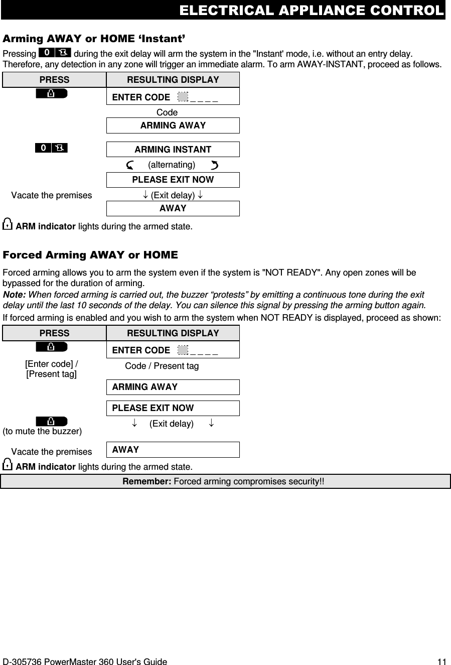 ELECTRICAL APPLIANCE CONTROL D-305736 PowerMaster 360 User&apos;s Guide  11 Arming AWAY or HOME ‘Instant’ Pressing   during the exit delay will arm the system in the &quot;Instant&apos; mode, i.e. without an entry delay. Therefore, any detection in any zone will trigger an immediate alarm. To arm AWAY-INSTANT, proceed as follows. PRESS  RESULTING DISPLAY  ENTER CODE     _ _ _ _ Code  ARMING AWAY    ARMING INSTANT      (alternating)        PLEASE EXIT NOW Vacate the premises  ↓ (Exit delay) ↓  AWAY  ARM indicator lights during the armed state. Forced Arming AWAY or HOME Forced arming allows you to arm the system even if the system is &quot;NOT READY&quot;. Any open zones will be bypassed for the duration of arming.  Note: When forced arming is carried out, the buzzer “protests” by emitting a continuous tone during the exit delay until the last 10 seconds of the delay. You can silence this signal by pressing the arming button again. If forced arming is enabled and you wish to arm the system when NOT READY is displayed, proceed as shown: PRESS  RESULTING DISPLAY  ENTER CODE     _ _ _ _ [Enter code] / [Present tag] Code / Present tag  ARMING AWAY    PLEASE EXIT NOW  (to mute the buzzer)  Vacate the premises ↓     (Exit delay)      ↓  AWAY  ARM indicator lights during the armed state. Remember: Forced arming compromises security!! 