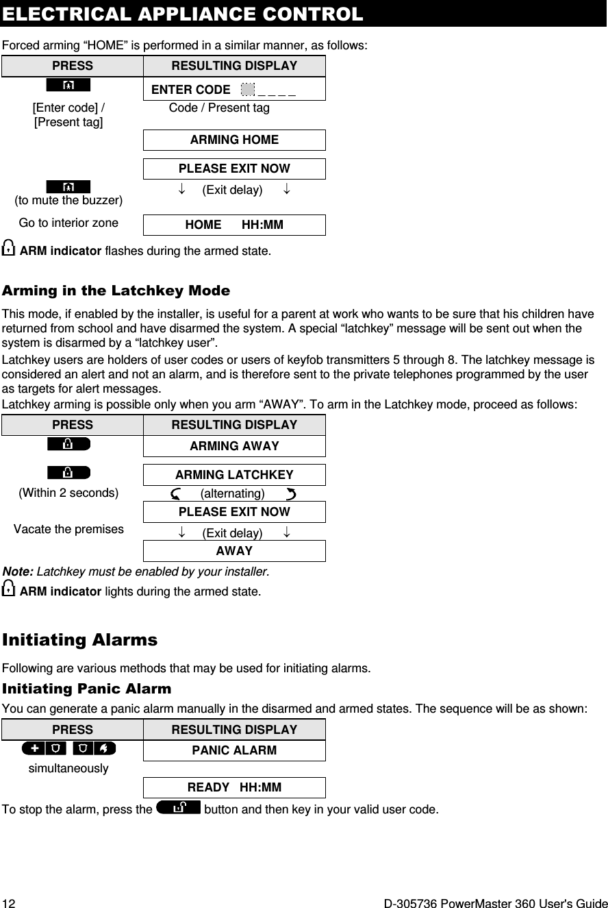 ELECTRICAL APPLIANCE CONTROL 12  D-305736 PowerMaster 360 User&apos;s Guide Forced arming “HOME” is performed in a similar manner, as follows: PRESS  RESULTING DISPLAY  ENTER CODE     _ _ _ _ [Enter code] / [Present tag] Code / Present tag  ARMING HOME    PLEASE EXIT NOW  (to mute the buzzer) Go to interior zone ↓     (Exit delay)      ↓  HOME      HH:MM  ARM indicator flashes during the armed state. Arming in the Latchkey Mode This mode, if enabled by the installer, is useful for a parent at work who wants to be sure that his children have returned from school and have disarmed the system. A special “latchkey” message will be sent out when the system is disarmed by a “latchkey user”.  Latchkey users are holders of user codes or users of keyfob transmitters 5 through 8. The latchkey message is considered an alert and not an alarm, and is therefore sent to the private telephones programmed by the user as targets for alert messages. Latchkey arming is possible only when you arm “AWAY”. To arm in the Latchkey mode, proceed as follows: PRESS  RESULTING DISPLAY  ARMING AWAY    ARMING LATCHKEY (Within 2 seconds)       (alternating)        PLEASE EXIT NOW Vacate the premises  ↓     (Exit delay)      ↓ AWAY Note: Latchkey must be enabled by your installer.  ARM indicator lights during the armed state. Initiating Alarms Following are various methods that may be used for initiating alarms. Initiating Panic Alarm You can generate a panic alarm manually in the disarmed and armed states. The sequence will be as shown: PRESS  RESULTING DISPLAY   PANIC ALARM simultaneously   READY   HH:MM To stop the alarm, press the  button and then key in your valid user code. 