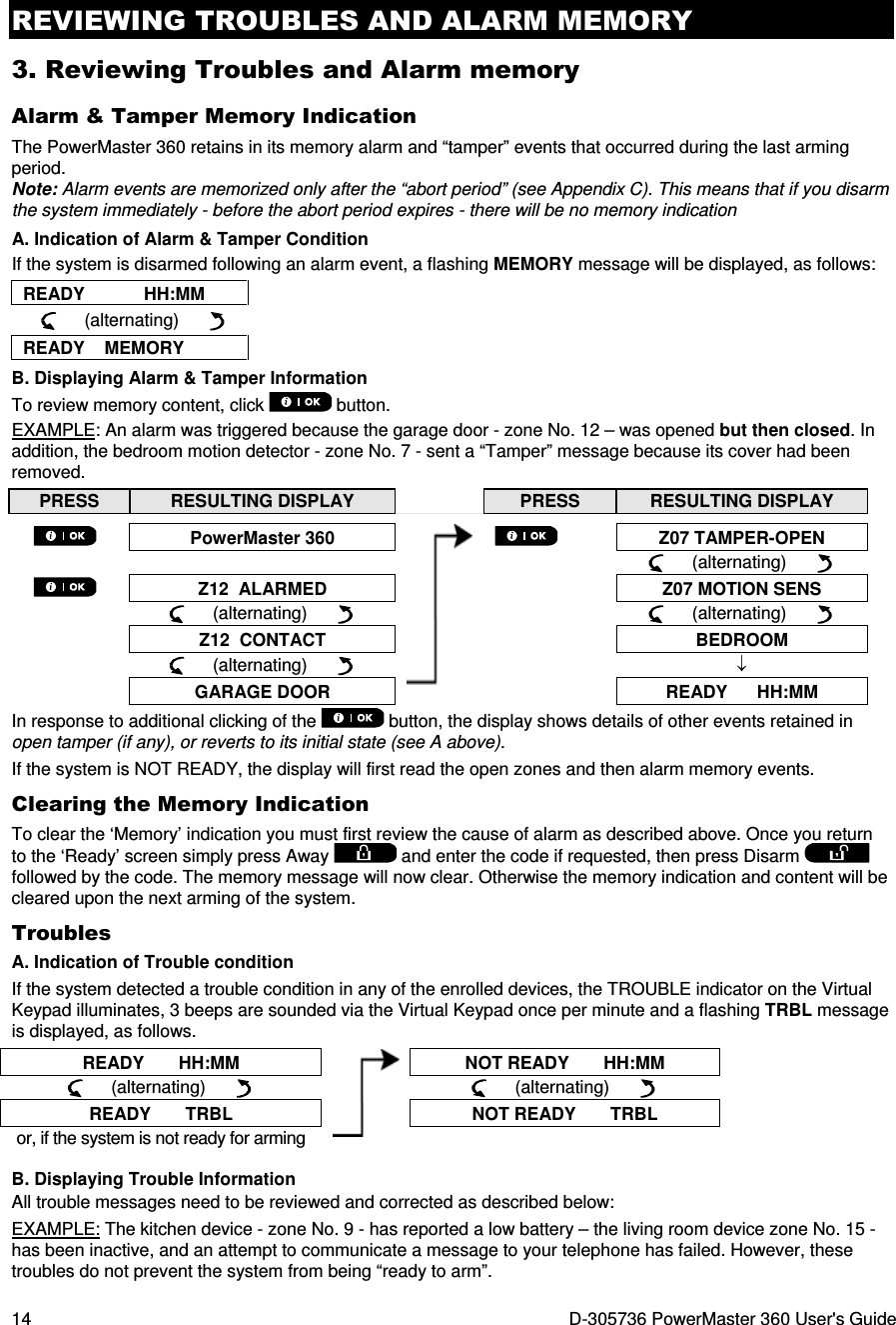 REVIEWING TROUBLES AND ALARM MEMORY 14  D-305736 PowerMaster 360 User&apos;s Guide 3. Reviewing Troubles and Alarm memory Alarm &amp; Tamper Memory Indication The PowerMaster 360 retains in its memory alarm and “tamper” events that occurred during the last arming period.  Note: Alarm events are memorized only after the “abort period” (see Appendix C). This means that if you disarm the system immediately - before the abort period expires - there will be no memory indication A. Indication of Alarm &amp; Tamper Condition If the system is disarmed following an alarm event, a flashing MEMORY message will be displayed, as follows: READY            HH:MM      (alternating)        READY    MEMORY B. Displaying Alarm &amp; Tamper Information To review memory content, click   button.  EXAMPLE: An alarm was triggered because the garage door - zone No. 12 – was opened but then closed. In addition, the bedroom motion detector - zone No. 7 - sent a “Tamper” message because its cover had been removed. PRESS  RESULTING DISPLAY   PRESS  RESULTING DISPLAY   PowerMaster 360    Z07 TAMPER-OPEN            (alternating)        Z12  ALARMED   Z07 MOTION SENS       (alternating)             (alternating)        Z12  CONTACT   BEDROOM       (alternating)        ↓  GARAGE DOOR  READY      HH:MM In response to additional clicking of the   button, the display shows details of other events retained in open tamper (if any), or reverts to its initial state (see A above). If the system is NOT READY, the display will first read the open zones and then alarm memory events. Clearing the Memory Indication To clear the ‘Memory’ indication you must first review the cause of alarm as described above. Once you return to the ‘Ready’ screen simply press Away   and enter the code if requested, then press Disarm   followed by the code. The memory message will now clear. Otherwise the memory indication and content will be cleared upon the next arming of the system. Troubles A. Indication of Trouble condition If the system detected a trouble condition in any of the enrolled devices, the TROUBLE indicator on the Virtual Keypad illuminates, 3 beeps are sounded via the Virtual Keypad once per minute and a flashing TRBL message is displayed, as follows. READY       HH:MM  NOT READY       HH:MM      (alternating)             (alternating)       READY       TRBL  NOT READY       TRBL or, if the system is not ready for arming  B. Displaying Trouble Information All trouble messages need to be reviewed and corrected as described below: EXAMPLE: The kitchen device - zone No. 9 - has reported a low battery – the living room device zone No. 15 - has been inactive, and an attempt to communicate a message to your telephone has failed. However, these troubles do not prevent the system from being “ready to arm”. 