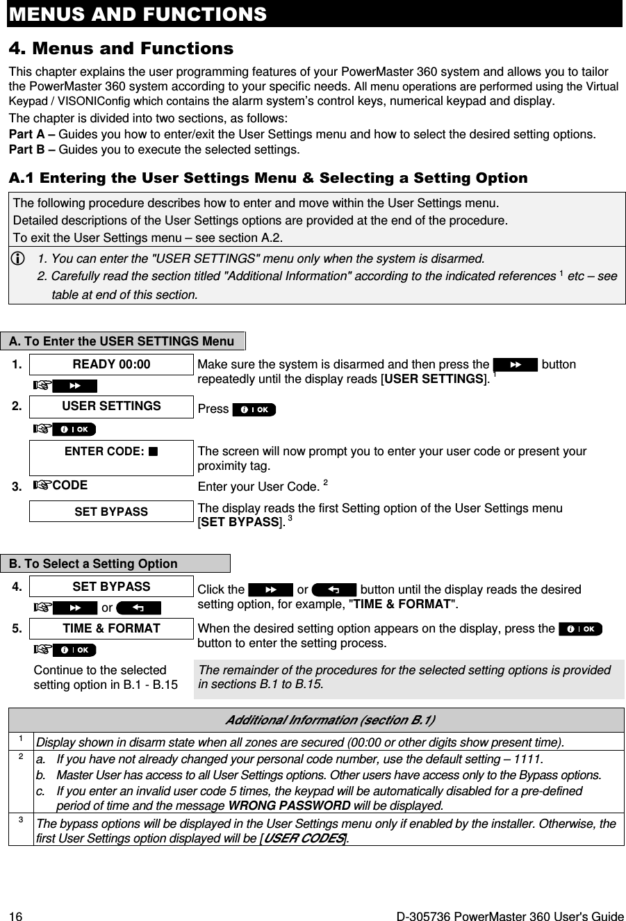 MENUS AND FUNCTIONS 16  D-305736 PowerMaster 360 User&apos;s Guide 4. Menus and Functions This chapter explains the user programming features of your PowerMaster 360 system and allows you to tailor the PowerMaster 360 system according to your specific needs. All menu operations are performed using the Virtual Keypad / VISONIConfig which contains the alarm system’s control keys, numerical keypad and display. The chapter is divided into two sections, as follows: Part A – Guides you how to enter/exit the User Settings menu and how to select the desired setting options. Part B – Guides you to execute the selected settings. A.1 Entering the User Settings Menu &amp; Selecting a Setting Option The following procedure describes how to enter and move within the User Settings menu.  Detailed descriptions of the User Settings options are provided at the end of the procedure. To exit the User Settings menu – see section A.2.  1. You can enter the &quot;USER SETTINGS&quot; menu only when the system is disarmed. 2. Carefully read the section titled &quot;Additional Information&quot; according to the indicated references 1 etc – see table at end of this section.  A. To Enter the USER SETTINGS Menu 1.  READY 00:00  Make sure the system is disarmed and then press the   button repeatedly until the display reads [USER SETTINGS]. 1  2. USER SETTINGS  Press       ENTER CODE:  The screen will now prompt you to enter your user code or present your proximity tag. 3.  CODE Enter your User Code. 2  SET BYPASS The display reads the first Setting option of the User Settings menu [SET BYPASS]. 3    B. To Select a Setting Option 4.  SET BYPASS  Click the   or   button until the display reads the desired setting option, for example, &quot;TIME &amp; FORMAT&quot;.   or   5. TIME &amp; FORMAT  When the desired setting option appears on the display, press the   button to enter the setting process.   Continue to the selected setting option in B.1 - B.15 The remainder of the procedures for the selected setting options is provided in sections B.1 to B.15.   Additional Information (section B.1) 1 Display shown in disarm state when all zones are secured (00:00 or other digits show present time). 2 a.  If you have not already changed your personal code number, use the default setting – 1111. b.  Master User has access to all User Settings options. Other users have access only to the Bypass options. c.  If you enter an invalid user code 5 times, the keypad will be automatically disabled for a pre-defined period of time and the message WRONG PASSWORD will be displayed. 3 The bypass options will be displayed in the User Settings menu only if enabled by the installer. Otherwise, the first User Settings option displayed will be [USER CODES].   
