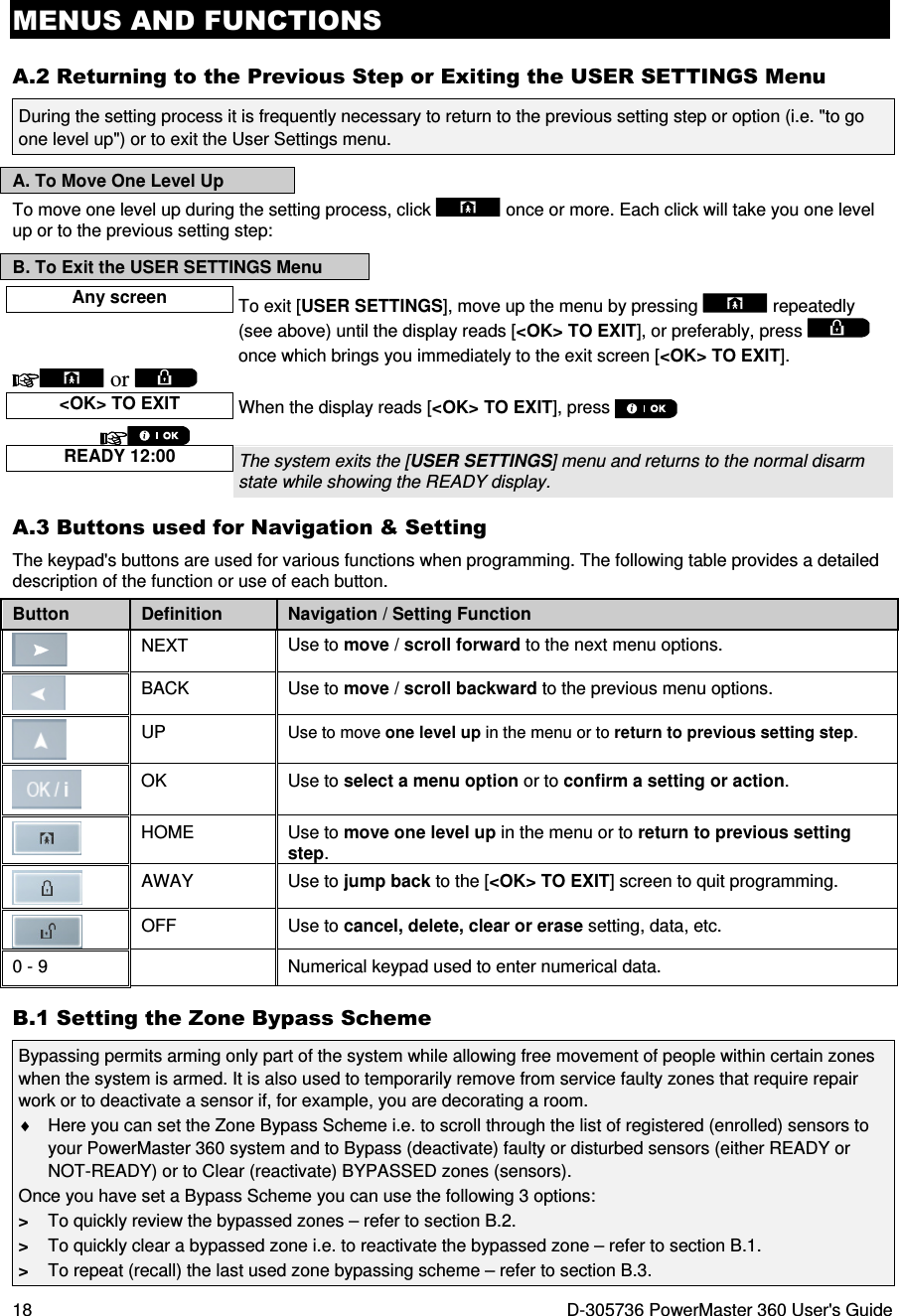 MENUS AND FUNCTIONS 18  D-305736 PowerMaster 360 User&apos;s Guide A.2 Returning to the Previous Step or Exiting the USER SETTINGS Menu During the setting process it is frequently necessary to return to the previous setting step or option (i.e. &quot;to go one level up&quot;) or to exit the User Settings menu.  A. To Move One Level Up To move one level up during the setting process, click   once or more. Each click will take you one level up or to the previous setting step: B. To Exit the USER SETTINGS Menu Any screen To exit [USER SETTINGS], move up the menu by pressing   repeatedly (see above) until the display reads [&lt;OK&gt; TO EXIT], or preferably, press   once which brings you immediately to the exit screen [&lt;OK&gt; TO EXIT].   or      &lt;OK&gt; TO EXIT When the display reads [&lt;OK&gt; TO EXIT], press     READY 12:00 The system exits the [USER SETTINGS] menu and returns to the normal disarm state while showing the READY display.  A.3 Buttons used for Navigation &amp; Setting The keypad&apos;s buttons are used for various functions when programming. The following table provides a detailed description of the function or use of each button. Button  Definition  Navigation / Setting Function  NEXT  Use to move / scroll forward to the next menu options.  BACK  Use to move / scroll backward to the previous menu options.  UP  Use to move one level up in the menu or to return to previous setting step.  OK  Use to select a menu option or to confirm a setting or action.  HOME  Use to move one level up in the menu or to return to previous setting step.  AWAY  Use to jump back to the [&lt;OK&gt; TO EXIT] screen to quit programming.  OFF  Use to cancel, delete, clear or erase setting, data, etc. 0 - 9    Numerical keypad used to enter numerical data. B.1 Setting the Zone Bypass Scheme Bypassing permits arming only part of the system while allowing free movement of people within certain zones when the system is armed. It is also used to temporarily remove from service faulty zones that require repair work or to deactivate a sensor if, for example, you are decorating a room. ♦  Here you can set the Zone Bypass Scheme i.e. to scroll through the list of registered (enrolled) sensors to your PowerMaster 360 system and to Bypass (deactivate) faulty or disturbed sensors (either READY or NOT-READY) or to Clear (reactivate) BYPASSED zones (sensors). Once you have set a Bypass Scheme you can use the following 3 options: &gt;  To quickly review the bypassed zones – refer to section B.2. &gt;  To quickly clear a bypassed zone i.e. to reactivate the bypassed zone – refer to section B.1. &gt;  To repeat (recall) the last used zone bypassing scheme – refer to section B.3. 