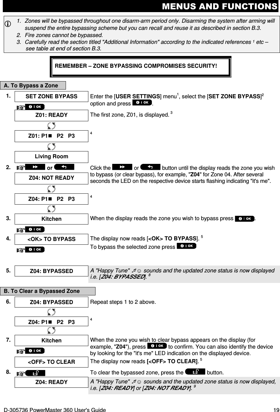 MENUS AND FUNCTIONS D-305736 PowerMaster 360 User&apos;s Guide  19  1.  Zones will be bypassed throughout one disarm-arm period only. Disarming the system after arming will suspend the entire bypassing scheme but you can recall and reuse it as described in section B.3. 2.  Fire zones cannot be bypassed. 3.  Carefully read the section titled &quot;Additional Information&quot; according to the indicated references 1 etc – see table at end of section B.3.  REMEMBER – ZONE BYPASSING COMPROMISES SECURITY! A. To Bypass a Zone 1.  SET ZONE BYPASS  Enter the [USER SETTINGS] menu1, select the [SET ZONE BYPASS]2 option and press  .   Z01: READY  The first zone, Z01, is displayed. 3   Z01: P1   P2   P3  4   Living Room   2.   or    Click the   or   button until the display reads the zone you wish to bypass (or clear bypass), for example, &quot;Z04&quot; for Zone 04. After several seconds the LED on the respective device starts flashing indicating &quot;it&apos;s me&quot;. Z04: NOT READY     Z04: P1   P2   P3 4    3.  Kitchen  When the display reads the zone you wish to bypass press  .  4.  &lt;OK&gt; TO BYPASS  The display now reads [&lt;OK&gt; TO BYPASS]. 5 To bypass the selected zone press     5.  Z04: BYPASSED  A &quot;Happy Tune&quot; ☺ sounds and the updated zone status is now displayed i.e. [Z04: BYPASSED]. 8  B. To Clear a Bypassed Zone 6.  Z04: BYPASSED Repeat steps 1 to 2 above.     Z04: P1   P2   P3 4    7. Kitchen  When the zone you wish to clear bypass appears on the display (for example, &quot;Z04&quot;), press   to confirm. You can also identify the device by looking for the &quot;it&apos;s me&quot; LED indication on the displayed device.   &lt;OFF&gt; TO CLEAR  The display now reads [&lt;OFF&gt; TO CLEAR]. 5 8.  To clear the bypassed zone, press the   button.  Z04: READY A &quot;Happy Tune&quot; ☺ sounds and the updated zone status is now displayed, i.e. [Z04: READY] or [Z04: NOT READY]. 9  