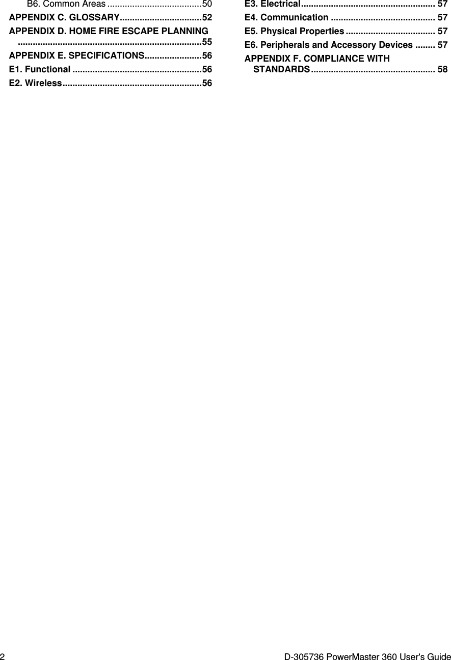  2  D-305736 PowerMaster 360 User&apos;s Guide B6. Common Areas ...................................... 50 APPENDIX C. GLOSSARY................................. 52 APPENDIX D. HOME FIRE ESCAPE PLANNING.......................................................................... 55 APPENDIX E. SPECIFICATIONS ....................... 56 E1. Functional .................................................... 56 E2. Wireless ........................................................ 56 E3. Electrical ...................................................... 57 E4. Communication .......................................... 57 E5. Physical Properties .................................... 57 E6. Peripherals and Accessory Devices ........ 57 APPENDIX F. COMPLIANCE WITH STANDARDS .................................................. 58   