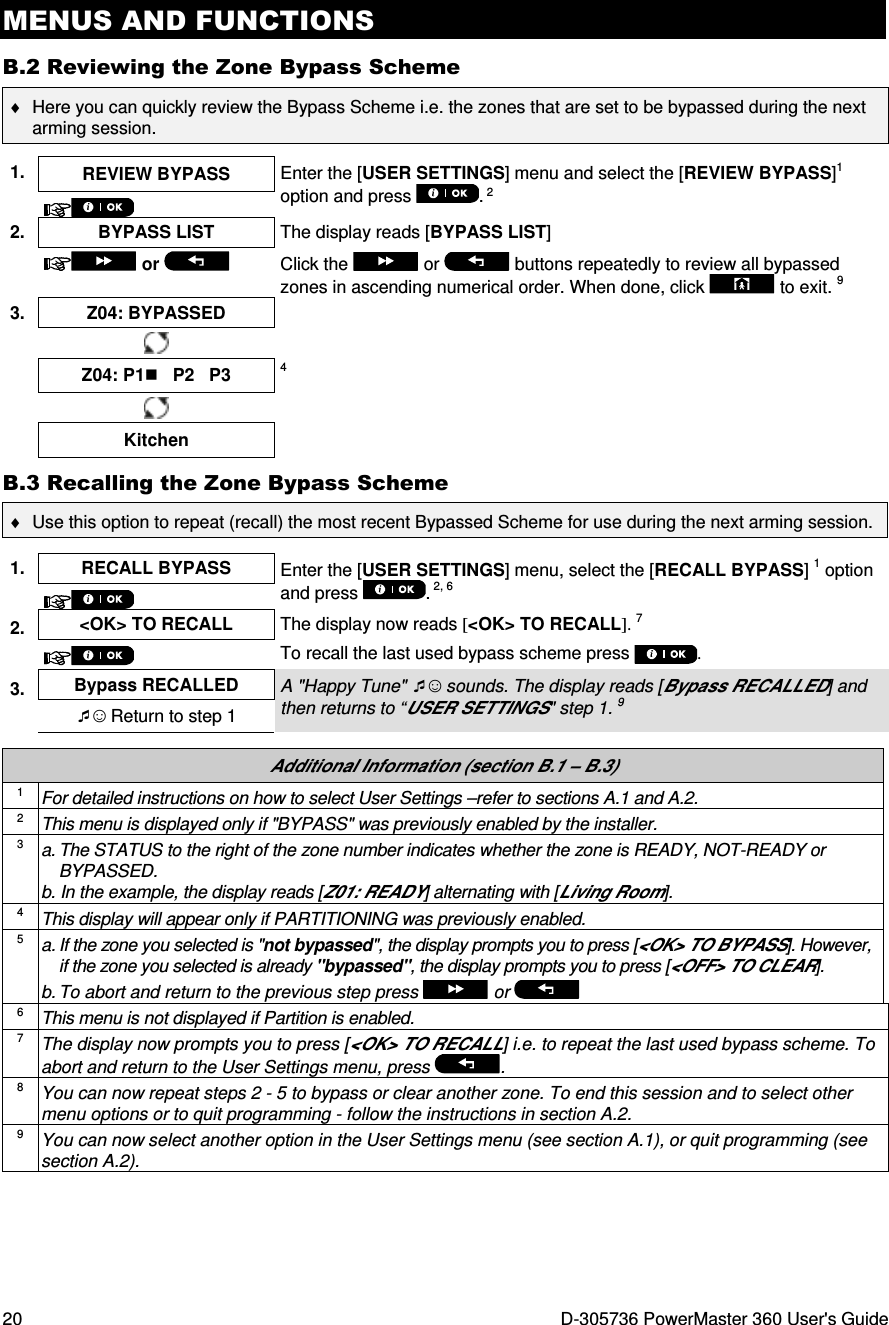 MENUS AND FUNCTIONS 20  D-305736 PowerMaster 360 User&apos;s Guide B.2 Reviewing the Zone Bypass Scheme ♦  Here you can quickly review the Bypass Scheme i.e. the zones that are set to be bypassed during the next arming session.  1.  REVIEW BYPASS  Enter the [USER SETTINGS] menu and select the [REVIEW BYPASS]1 option and press  . 2  2.  BYPASS LIST  The display reads [BYPASS LIST]   or    Click the   or   buttons repeatedly to review all bypassed zones in ascending numerical order. When done, click   to exit. 9 3.  Z04: BYPASSED       Z04: P1   P2   P3 4     Kitchen   B.3 Recalling the Zone Bypass Scheme ♦  Use this option to repeat (recall) the most recent Bypassed Scheme for use during the next arming session.  1.  RECALL BYPASS  Enter the [USER SETTINGS] menu, select the [RECALL BYPASS] 1 option and press  . 2, 6  2.  &lt;OK&gt; TO RECALL  The display now reads [&lt;OK&gt; TO RECALL]. 7 To recall the last used bypass scheme press  .  3.  Bypass RECALLED A &quot;Happy Tune&quot; ☺ sounds. The display reads [Bypass RECALLED] and then returns to “USER SETTINGS&quot; step 1. 9 ☺ Return to step 1  Additional Information (section B.1 – B.3) 1 For detailed instructions on how to select User Settings –refer to sections A.1 and A.2. 2 This menu is displayed only if &quot;BYPASS&quot; was previously enabled by the installer. 3 a. The STATUS to the right of the zone number indicates whether the zone is READY, NOT-READY or BYPASSED. b. In the example, the display reads [Z01: READY] alternating with [Living Room]. 4 This display will appear only if PARTITIONING was previously enabled. 5 a. If the zone you selected is &quot;not bypassed&quot;, the display prompts you to press [&lt;OK&gt; TO BYPASS]. However, if the zone you selected is already &quot;bypassed&quot;, the display prompts you to press [&lt;OFF&gt; TO CLEAR]. b. To abort and return to the previous step press   or  6 This menu is not displayed if Partition is enabled. 7 The display now prompts you to press [&lt;OK&gt; TO RECALL] i.e. to repeat the last used bypass scheme. To abort and return to the User Settings menu, press . 8 You can now repeat steps 2 - 5 to bypass or clear another zone. To end this session and to select other menu options or to quit programming - follow the instructions in section A.2. 9 You can now select another option in the User Settings menu (see section A.1), or quit programming (see section A.2).  