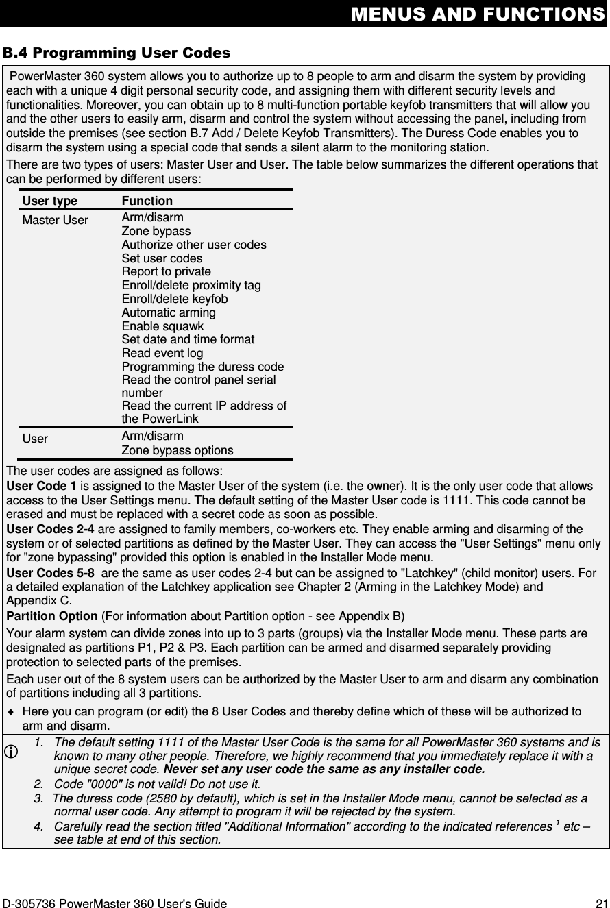 MENUS AND FUNCTIONS D-305736 PowerMaster 360 User&apos;s Guide  21 B.4 Programming User Codes   PowerMaster 360 system allows you to authorize up to 8 people to arm and disarm the system by providing each with a unique 4 digit personal security code, and assigning them with different security levels and functionalities. Moreover, you can obtain up to 8 multi-function portable keyfob transmitters that will allow you and the other users to easily arm, disarm and control the system without accessing the panel, including from outside the premises (see section B.7 Add / Delete Keyfob Transmitters). The Duress Code enables you to disarm the system using a special code that sends a silent alarm to the monitoring station. There are two types of users: Master User and User. The table below summarizes the different operations that can be performed by different users: User type  Function Master User  Arm/disarm Zone bypass Authorize other user codes Set user codes Report to private Enroll/delete proximity tag Enroll/delete keyfob Automatic arming Enable squawk Set date and time format Read event log Programming the duress code Read the control panel serial number Read the current IP address of the PowerLink User  Arm/disarm Zone bypass options The user codes are assigned as follows: User Code 1 is assigned to the Master User of the system (i.e. the owner). It is the only user code that allows access to the User Settings menu. The default setting of the Master User code is 1111. This code cannot be erased and must be replaced with a secret code as soon as possible.  User Codes 2-4 are assigned to family members, co-workers etc. They enable arming and disarming of the system or of selected partitions as defined by the Master User. They can access the &quot;User Settings&quot; menu only for &quot;zone bypassing&quot; provided this option is enabled in the Installer Mode menu. User Codes 5-8  are the same as user codes 2-4 but can be assigned to &quot;Latchkey&quot; (child monitor) users. For a detailed explanation of the Latchkey application see Chapter 2 (Arming in the Latchkey Mode) and Appendix C. Partition Option (For information about Partition option - see Appendix B) Your alarm system can divide zones into up to 3 parts (groups) via the Installer Mode menu. These parts are designated as partitions P1, P2 &amp; P3. Each partition can be armed and disarmed separately providing protection to selected parts of the premises.  Each user out of the 8 system users can be authorized by the Master User to arm and disarm any combination of partitions including all 3 partitions. ♦  Here you can program (or edit) the 8 User Codes and thereby define which of these will be authorized to arm and disarm.  1.   The default setting 1111 of the Master User Code is the same for all PowerMaster 360 systems and is known to many other people. Therefore, we highly recommend that you immediately replace it with a unique secret code. Never set any user code the same as any installer code. 2.   Code &quot;0000&quot; is not valid! Do not use it. 3.  The duress code (2580 by default), which is set in the Installer Mode menu, cannot be selected as a normal user code. Any attempt to program it will be rejected by the system. 4.   Carefully read the section titled &quot;Additional Information&quot; according to the indicated references 1 etc – see table at end of this section. 
