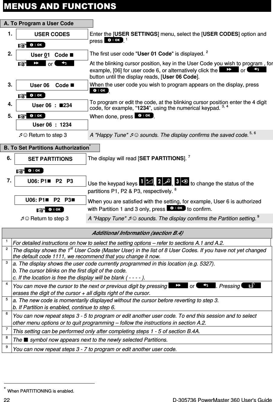 MENUS AND FUNCTIONS 22  D-305736 PowerMaster 360 User&apos;s Guide A. To Program a User Code B. To Set Partitions Authorization*  Additional Information (section B.4) 1 For detailed instructions on how to select the setting options – refer to sections A.1 and A.2. 2 The display shows the 1st User Code (Master User) in the list of 8 User Codes. If you have not yet changed the default code 1111, we recommend that you change it now. 3 a. The display shows the user code currently programmed in this location (e.g. 5327). b. The cursor blinks on the first digit of the code.  c. If the location is free the display will be blank ( - - - - ). 4 You can move the cursor to the next or previous digit by pressing  or  . Pressing   erases the digit of the cursor + all digits right of the cursor. 5 a. The new code is momentarily displayed without the cursor before reverting to step 3. b. If Partition is enabled, continue to step 6. 6 You can now repeat steps 3 - 5 to program or edit another user code. To end this session and to select other menu options or to quit programming – follow the instructions in section A.2. 7 This setting can be performed only after completing steps 1 - 5 of section B.4A. 8 The  symbol now appears next to the newly selected Partitions. 9 You can now repeat steps 3 - 7 to program or edit another user code.                                                                     * When PARTITIONING is enabled. 1.  USER CODES  Enter the [USER SETTINGS] menu, select the [USER CODES] option and press  . 1   2.  User 01   Code  The first user code &quot;User 01 Code&quot; is displayed. 2   or  At the blinking cursor position, key in the User Code you wish to program , for example, [06] for user code 6, or alternatively click the   or   button until the display reads, [User 06 Code]. 3. User 06    Code  When the user code you wish to program appears on the display, press .  4.  User 06  :  234 To program or edit the code, at the blinking cursor position enter the 4 digit code, for example, “1234”, using the numerical keypad. 3, 4 5.  When done, press  .  User 06  :  1234   ☺ Return to step 3  A &quot;Happy Tune&quot; ☺ sounds. The display confirms the saved code. 5, 6 6. SET PARTITIONS  The display will read [SET PARTITIONS]. 7   7. U06: P1   P2   P3 Use the keypad keys  ,  ,   to change the status of the partitions P1, P2 &amp; P3, respectively. 8    U06: P1   P2   P3 When you are satisfied with the setting, for example, User 6 is authorized with Partition 1 and 3 only, press   to confirm.   ☺ Return to step 3  A &quot;Happy Tune&quot; ☺ sounds. The display confirms the Partition setting. 9 