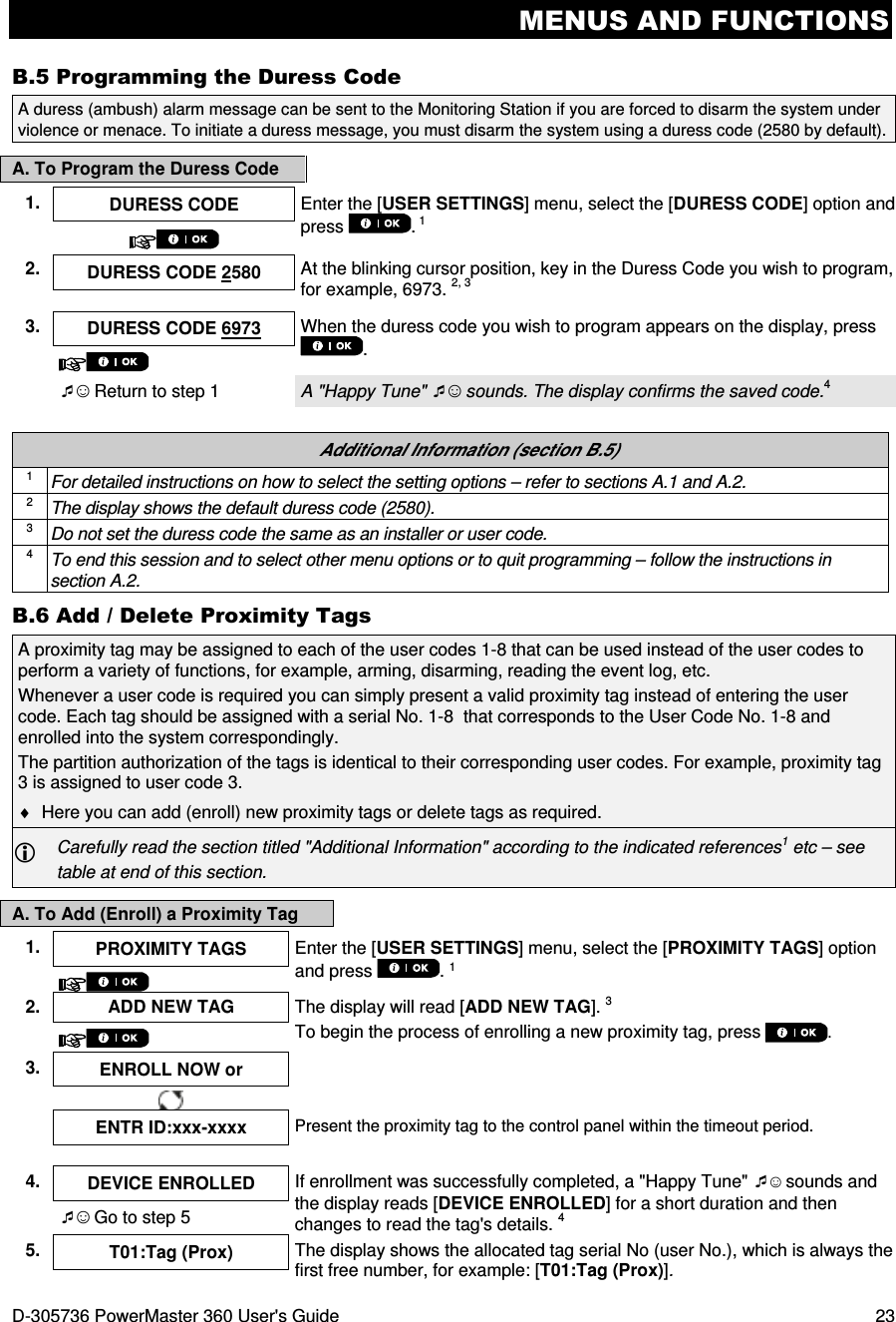 MENUS AND FUNCTIONS D-305736 PowerMaster 360 User&apos;s Guide  23 B.5 Programming the Duress Code A. To Program the Duress Code   Additional Information (section B.5) 1 For detailed instructions on how to select the setting options – refer to sections A.1 and A.2. 2 The display shows the default duress code (2580). 3 Do not set the duress code the same as an installer or user code. 4 To end this session and to select other menu options or to quit programming – follow the instructions in section A.2. B.6 Add / Delete Proximity Tags A proximity tag may be assigned to each of the user codes 1-8 that can be used instead of the user codes to perform a variety of functions, for example, arming, disarming, reading the event log, etc.  Whenever a user code is required you can simply present a valid proximity tag instead of entering the user code. Each tag should be assigned with a serial No. 1-8  that corresponds to the User Code No. 1-8 and enrolled into the system correspondingly. The partition authorization of the tags is identical to their corresponding user codes. For example, proximity tag 3 is assigned to user code 3. ♦  Here you can add (enroll) new proximity tags or delete tags as required.  Carefully read the section titled &quot;Additional Information&quot; according to the indicated references1 etc – see table at end of this section. A. To Add (Enroll) a Proximity Tag 1.  PROXIMITY TAGS  Enter the [USER SETTINGS] menu, select the [PROXIMITY TAGS] option and press  . 1  2. ADD NEW TAG  The display will read [ADD NEW TAG]. 3 To begin the process of enrolling a new proximity tag, press .  3.  ENROLL NOW or       ENTR ID:xxx-xxxx Present the proximity tag to the control panel within the timeout period.    4.  DEVICE ENROLLED  If enrollment was successfully completed, a &quot;Happy Tune&quot; ☺ sounds and the display reads [DEVICE ENROLLED] for a short duration and then changes to read the tag&apos;s details. 4 ☺ Go to step 5 5.  T01:Tag (Prox)  The display shows the allocated tag serial No (user No.), which is always the first free number, for example: [T01:Tag (Prox)].  A duress (ambush) alarm message can be sent to the Monitoring Station if you are forced to disarm the system under violence or menace. To initiate a duress message, you must disarm the system using a duress code (2580 by default). 1.  DURESS CODE  Enter the [USER SETTINGS] menu, select the [DURESS CODE] option and press  . 1   2.  DURESS CODE 2580  At the blinking cursor position, key in the Duress Code you wish to program, for example, 6973. 2, 3  3. DURESS CODE 6973 When the duress code you wish to program appears on the display, press .   ☺ Return to step 1  A &quot;Happy Tune&quot; ☺ sounds. The display confirms the saved code.4 