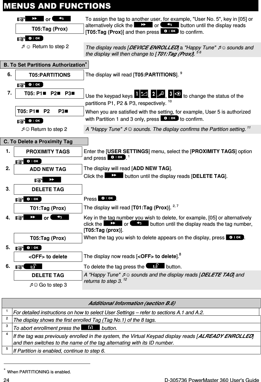 MENUS AND FUNCTIONS 24  D-305736 PowerMaster 360 User&apos;s Guide   or    To assign the tag to another user, for example, &quot;User No. 5&quot;, key in [05] or alternatively click the   or   button until the display reads [T05:Tag (Prox)] and then press   to confirm. T05:Tag (Prox)   ☺ Return to step 2  The display reads [DEVICE ENROLLED] a &quot;Happy Tune&quot; ☺ sounds and the display will then change to [T01:Tag (Prox)]. 5 6 B. To Set Partitions Authorization∗∗∗∗ C. To Delete a Proximity Tag 1.  PROXIMITY TAGS  Enter the [USER SETTINGS] menu, select the [PROXIMITY TAGS] option and press  . 1  2. ADD NEW TAG  The display will read [ADD NEW TAG].  Click the   button until the display reads [DELETE TAG].  3.  DELETE TAG     Press  .  T01:Tag (Prox)  The display will read [T01:Tag (Prox)]. 2, 7 4.  or    Key in the tag number you wish to delete, for example, [05] or alternatively click the   or   button until the display reads the tag number, [T05:Tag (prox)].  T05:Tag (Prox) When the tag you wish to delete appears on the display, press  . 5.     &lt;OFF&gt; to delete  The display now reads [&lt;OFF&gt; to delete].8 6.   To delete the tag press the   button.  DELETE TAG  A &quot;Happy Tune&quot; ☺ sounds and the display reads [DELETE TAG] and returns to step 3. 12 ☺ Go to step 3   Additional Information (section B.6) 1 For detailed instructions on how to select User Settings – refer to sections A.1 and A.2. 2 The display shows the first enrolled Tag (Tag No.1) of the 8 tags. 3 To abort enrollment press the  button. 4 If the tag was previously enrolled in the system, the Virtual Keypad display reads [ALREADY ENROLLED] and then switches to the name of the tag alternating with its ID number. 5 If Partition is enabled, continue to step 6.                                                                     ∗ When PARTITIONING is enabled. 6.  T05:PARTITIONS  The display will read [T05:PARTITIONS]. 9   7.  T05: P1   P2   P3 Use the keypad keys  ,  ,   to change the status of the partitions P1, P2 &amp; P3, respectively. 10   T05: P1   P2      P3 When you are satisfied with the setting, for example, User 5 is authorized with Partition 1 and 3 only, press   to confirm.   ☺ Return to step 2  A &quot;Happy Tune&quot; ☺ sounds. The display confirms the Partition setting. 11 