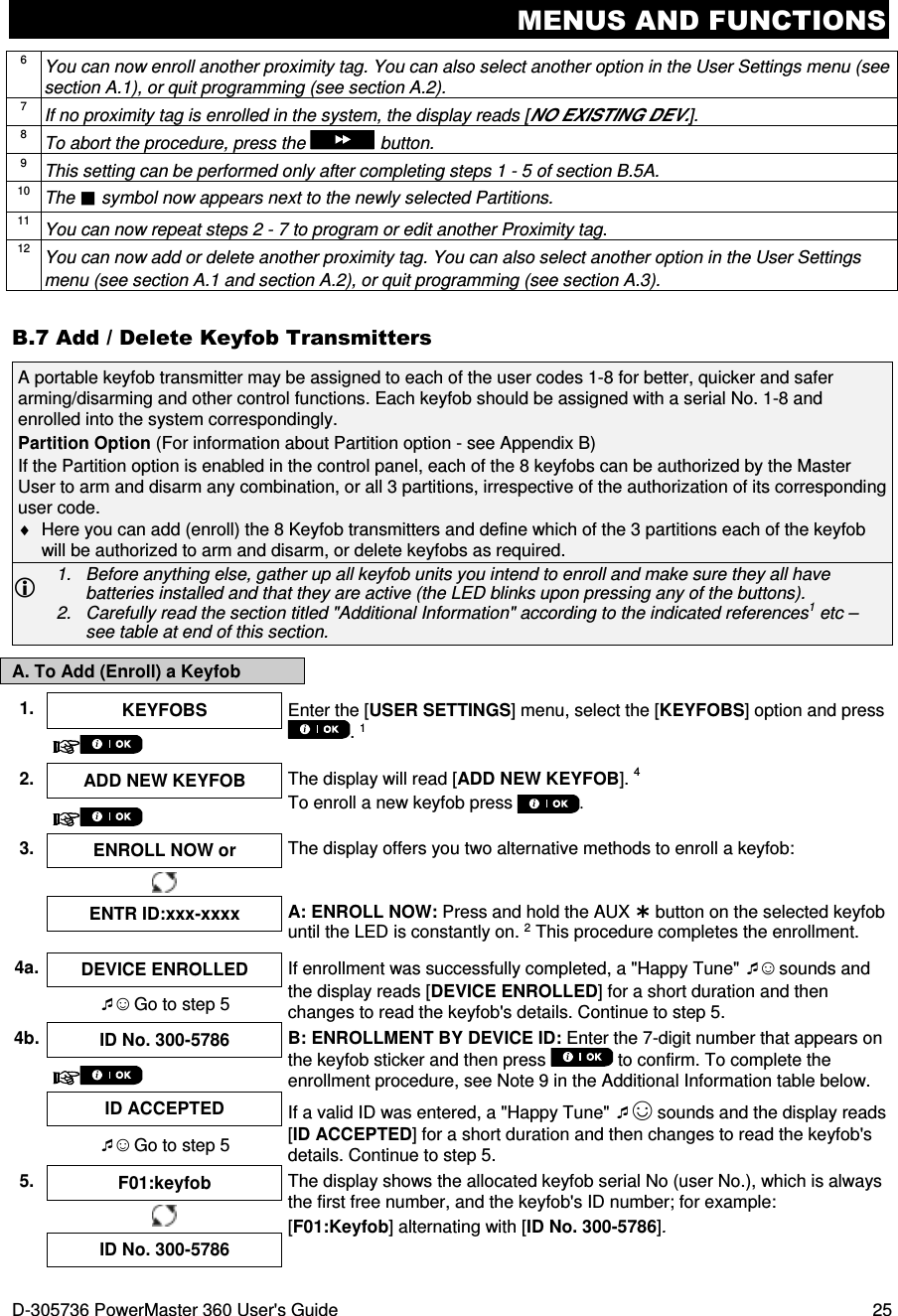 MENUS AND FUNCTIONS D-305736 PowerMaster 360 User&apos;s Guide  25 6 You can now enroll another proximity tag. You can also select another option in the User Settings menu (see section A.1), or quit programming (see section A.2). 7 If no proximity tag is enrolled in the system, the display reads [NO EXISTING DEV.]. 8 To abort the procedure, press the  button. 9 This setting can be performed only after completing steps 1 - 5 of section B.5A. 10 The  symbol now appears next to the newly selected Partitions. 11 You can now repeat steps 2 - 7 to program or edit another Proximity tag. 12 You can now add or delete another proximity tag. You can also select another option in the User Settings menu (see section A.1 and section A.2), or quit programming (see section A.3). B.7 Add / Delete Keyfob Transmitters A portable keyfob transmitter may be assigned to each of the user codes 1-8 for better, quicker and safer arming/disarming and other control functions. Each keyfob should be assigned with a serial No. 1-8 and enrolled into the system correspondingly. Partition Option (For information about Partition option - see Appendix B) If the Partition option is enabled in the control panel, each of the 8 keyfobs can be authorized by the Master User to arm and disarm any combination, or all 3 partitions, irrespective of the authorization of its corresponding user code. ♦  Here you can add (enroll) the 8 Keyfob transmitters and define which of the 3 partitions each of the keyfob will be authorized to arm and disarm, or delete keyfobs as required.  1.  Before anything else, gather up all keyfob units you intend to enroll and make sure they all have batteries installed and that they are active (the LED blinks upon pressing any of the buttons). 2.  Carefully read the section titled &quot;Additional Information&quot; according to the indicated references1 etc – see table at end of this section. A. To Add (Enroll) a Keyfob  1.  KEYFOBS  Enter the [USER SETTINGS] menu, select the [KEYFOBS] option and press . 1  2. ADD NEW KEYFOB  The display will read [ADD NEW KEYFOB]. 4 To enroll a new keyfob press .  3.  ENROLL NOW or  The display offers you two alternative methods to enroll a keyfob:     ENTR ID:xxx-xxxx  A: ENROLL NOW: Press and hold the AUX  button on the selected keyfob until the LED is constantly on. 2 This procedure completes the enrollment.  4a. DEVICE ENROLLED  If enrollment was successfully completed, a &quot;Happy Tune&quot; ☺ sounds and the display reads [DEVICE ENROLLED] for a short duration and then changes to read the keyfob&apos;s details. Continue to step 5. ☺ Go to step 5 4b. ID No. 300-5786  B: ENROLLMENT BY DEVICE ID: Enter the 7-digit number that appears on the keyfob sticker and then press   to confirm. To complete the enrollment procedure, see Note 9 in the Additional Information table below.   ID ACCEPTED  If a valid ID was entered, a &quot;Happy Tune&quot; ☺ sounds and the display reads [ID ACCEPTED] for a short duration and then changes to read the keyfob&apos;s details. Continue to step 5. ☺ Go to step 5 5.  F01:keyfob  The display shows the allocated keyfob serial No (user No.), which is always the first free number, and the keyfob&apos;s ID number; for example: [F01:Keyfob] alternating with [ID No. 300-5786].  ID No. 300-5786 