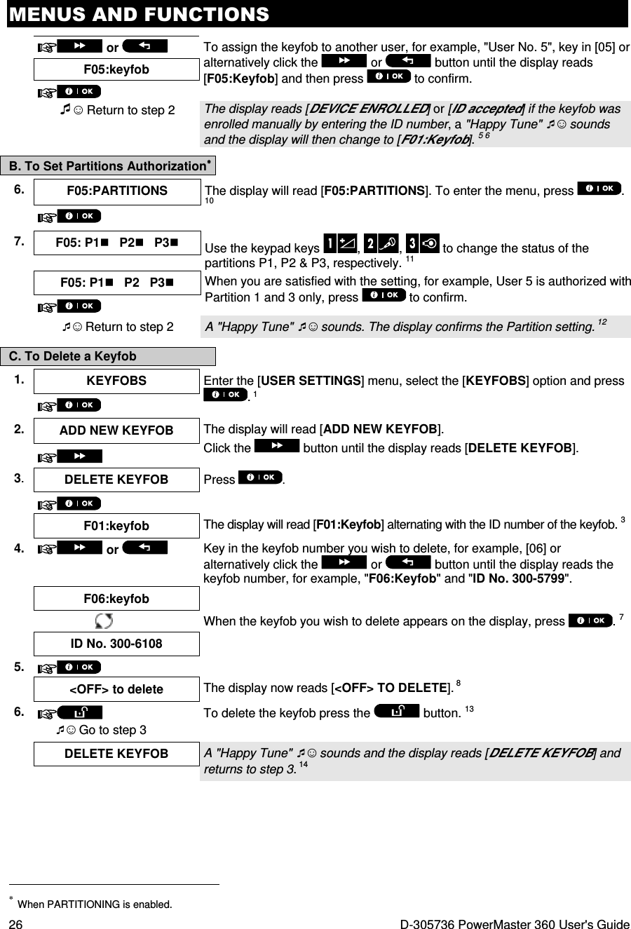 MENUS AND FUNCTIONS 26  D-305736 PowerMaster 360 User&apos;s Guide   or    To assign the keyfob to another user, for example, &quot;User No. 5&quot;, key in [05] or alternatively click the   or   button until the display reads [F05:Keyfob] and then press   to confirm. F05:keyfob   ☺ Return to step 2 The display reads [DEVICE ENROLLED] or [ID accepted] if the keyfob was enrolled manually by entering the ID number, a &quot;Happy Tune&quot; ☺ sounds and the display will then change to [F01:Keyfob]. 5 6 B. To Set Partitions Authorization∗∗∗∗ 6.  F05:PARTITIONS  The display will read [F05:PARTITIONS]. To enter the menu, press  . 10  7.  F05: P1   P2   P3 Use the keypad keys  ,  ,   to change the status of the partitions P1, P2 &amp; P3, respectively. 11   F05: P1   P2   P3 When you are satisfied with the setting, for example, User 5 is authorized with Partition 1 and 3 only, press   to confirm.   ☺ Return to step 2  A &quot;Happy Tune&quot; ☺ sounds. The display confirms the Partition setting. 12 C. To Delete a Keyfob 1.  KEYFOBS  Enter the [USER SETTINGS] menu, select the [KEYFOBS] option and press . 1  2. ADD NEW KEYFOB  The display will read [ADD NEW KEYFOB].  Click the   button until the display reads [DELETE KEYFOB].  3.  DELETE KEYFOB  Press  .     F01:keyfob  The display will read [F01:Keyfob] alternating with the ID number of the keyfob. 3 4.  or    Key in the keyfob number you wish to delete, for example, [06] or alternatively click the   or   button until the display reads the keyfob number, for example, &quot;F06:Keyfob&quot; and &quot;ID No. 300-5799&quot;.  F06:keyfob    When the keyfob you wish to delete appears on the display, press  . 7 ID No. 300-6108 5.     &lt;OFF&gt; to delete  The display now reads [&lt;OFF&gt; TO DELETE]. 8 6.   ☺ Go to step 3 To delete the keyfob press the   button. 13  DELETE KEYFOB  A &quot;Happy Tune&quot; ☺ sounds and the display reads [DELETE KEYFOB] and returns to step 3. 14                                                                       ∗ When PARTITIONING is enabled. 