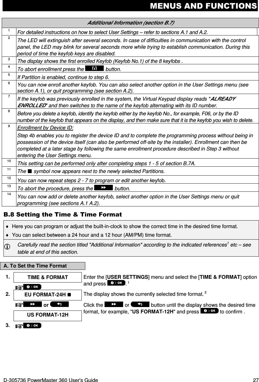 MENUS AND FUNCTIONS D-305736 PowerMaster 360 User&apos;s Guide  27  Additional Information (section B.7) 1 For detailed instructions on how to select User Settings – refer to sections A.1 and A.2. 2 The LED will extinguish after several seconds. In case of difficulties in communication with the control panel, the LED may blink for several seconds more while trying to establish communication. During this period of time the keyfob keys are disabled. 3 The display shows the first enrolled Keyfob (Keyfob No.1) of the 8 keyfobs . 4 To abort enrollment press the  button. 5 If Partition is enabled, continue to step 6. 6 You can now enroll another keyfob. You can also select another option in the User Settings menu (see section A.1), or quit programming (see section A.2). 7 If the keyfob was previously enrolled in the system, the Virtual Keypad display reads &quot;ALREADY ENROLLED&quot; and then switches to the name of the keyfob alternating with its ID number. 8 Before you delete a keyfob, identify the keyfob either by the keyfob No., for example, F06, or by the ID number of the keyfob that appears on the display, and then make sure that it is the keyfob you wish to delete.  9 Enrollment by Device ID: Step 4b enables you to register the device ID and to complete the programming process without being in possession of the device itself (can also be performed off-site by the installer). Enrollment can then be completed at a later stage by following the same enrollment procedure described in Step 3 without entering the User Settings menu. 10 This setting can be performed only after completing steps 1 - 5 of section B.7A. 11 The  symbol now appears next to the newly selected Partitions. 12 You can now repeat steps 2 - 7 to program or edit another keyfob. 13 To abort the procedure, press the  button. 14 You can now add or delete another keyfob, select another option in the User Settings menu or quit programming (see sections A.1 A.2). B.8 Setting the Time &amp; Time Format ♦  Here you can program or adjust the built-in-clock to show the correct time in the desired time format. ♦  You can select between a 24 hour and a 12 hour (AM/PM) time format.  Carefully read the section titled &quot;Additional Information&quot; according to the indicated references1 etc – see table at end of this section. A. To Set the Time Format 1.  TIME &amp; FORMAT  Enter the [USER SETTINGS] menu and select the [TIME &amp; FORMAT] option and press  . 1  2.  EU FORMAT-24H   The display shows the currently selected time format. 2   or    Click the   or   button until the display shows the desired time format, for example, &quot;US FORMAT-12H&quot; and press   to confirm . US FORMAT-12H 3.    