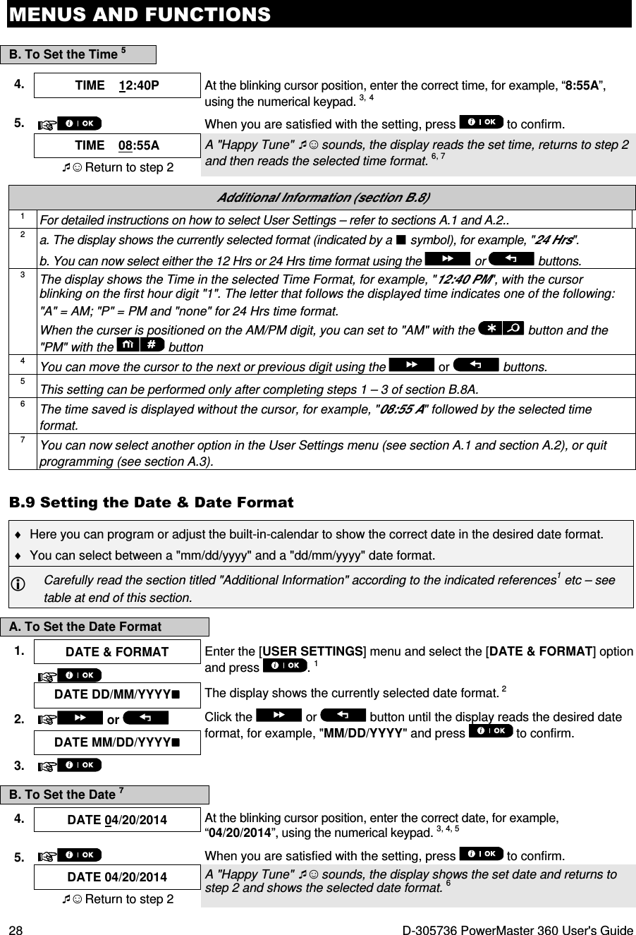 MENUS AND FUNCTIONS 28  D-305736 PowerMaster 360 User&apos;s Guide B. To Set the Time 5 4.  TIME    12:40P  At the blinking cursor position, enter the correct time, for example, “8:55A”, using the numerical keypad. 3, 4  5.  When you are satisfied with the setting, press   to confirm.  TIME    08:55A A &quot;Happy Tune&quot; ☺ sounds, the display reads the set time, returns to step 2 and then reads the selected time format. 6, 7 ☺ Return to step 2  Additional Information (section B.8) 1 For detailed instructions on how to select User Settings – refer to sections A.1 and A.2.. 2 a. The display shows the currently selected format (indicated by a  symbol), for example, &quot;24 Hrs&quot;. b. You can now select either the 12 Hrs or 24 Hrs time format using the   or   buttons. 3 The display shows the Time in the selected Time Format, for example, &quot;12:40 PM&quot;, with the cursor blinking on the first hour digit &quot;1&quot;. The letter that follows the displayed time indicates one of the following: &quot;A&quot; = AM; &quot;P&quot; = PM and &quot;none&quot; for 24 Hrs time format. When the curser is positioned on the AM/PM digit, you can set to &quot;AM&quot; with the   button and the &quot;PM&quot; with the  button 4 You can move the cursor to the next or previous digit using the   or   buttons. 5 This setting can be performed only after completing steps 1 – 3 of section B.8A. 6 The time saved is displayed without the cursor, for example, &quot;08:55 A&quot; followed by the selected time format. 7 You can now select another option in the User Settings menu (see section A.1 and section A.2), or quit programming (see section A.3). B.9 Setting the Date &amp; Date Format ♦  Here you can program or adjust the built-in-calendar to show the correct date in the desired date format. ♦  You can select between a &quot;mm/dd/yyyy&quot; and a &quot;dd/mm/yyyy&quot; date format.  Carefully read the section titled &quot;Additional Information&quot; according to the indicated references1 etc – see table at end of this section. A. To Set the Date Format 1.  DATE &amp; FORMAT  Enter the [USER SETTINGS] menu and select the [DATE &amp; FORMAT] option and press  . 1    DATE DD/MM/YYYY  The display shows the currently selected date format. 2 2.   or    Click the   or   button until the display reads the desired date format, for example, &quot;MM/DD/YYYY&quot; and press   to confirm. DATE MM/DD/YYYY 3.    B. To Set the Date 7 4.  DATE 04/20/2014  At the blinking cursor position, enter the correct date, for example, “04/20/2014”, using the numerical keypad. 3, 4, 5  5.  When you are satisfied with the setting, press   to confirm.  DATE 04/20/2014 A &quot;Happy Tune&quot; ☺ sounds, the display shows the set date and returns to step 2 and shows the selected date format. 6 ☺ Return to step 2  