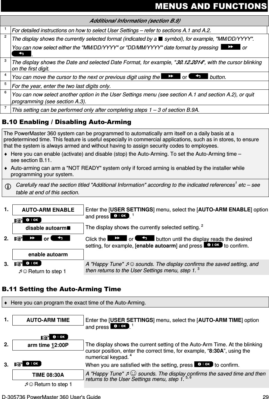 MENUS AND FUNCTIONS D-305736 PowerMaster 360 User&apos;s Guide  29 Additional Information (section B.9) 1 For detailed instructions on how to select User Settings – refer to sections A.1 and A.2. 2 The display shows the currently selected format (indicated by a  symbol), for example, &quot;MM/DD/YYYY&quot;. You can now select either the &quot;MM/DD/YYYY&quot; or &quot;DD/MM/YYYY&quot; date format by pressing    or . 3 The display shows the Date and selected Date Format, for example, &quot;30.12.2014&quot;, with the cursor blinking on the first digit. 4 You can move the cursor to the next or previous digit using the   or   button. 5 For the year, enter the two last digits only. 6 You can now select another option in the User Settings menu (see section A.1 and section A.2), or quit programming (see section A.3). 7 This setting can be performed only after completing steps 1 – 3 of section B.9A. B.10 Enabling / Disabling Auto-Arming The PowerMaster 360 system can be programmed to automatically arm itself on a daily basis at a predetermined time. This feature is useful especially in commercial applications, such as in stores, to ensure that the system is always armed and without having to assign security codes to employees. ♦  Here you can enable (activate) and disable (stop) the Auto-Arming. To set the Auto-Arming time – see section B.11. ♦  Auto-arming can arm a &quot;NOT READY&quot; system only if forced arming is enabled by the installer while programming your system.   Carefully read the section titled &quot;Additional Information&quot; according to the indicated references1 etc – see table at end of this section.  1.  AUTO-ARM ENABLE  Enter the [USER SETTINGS] menu, select the [AUTO-ARM ENABLE] option and press  . 1    disable autoarm  The display shows the currently selected setting. 2 2.   or    Click the   or   button until the display reads the desired setting, for example, [enable autoarm] and press   to confirm.  enable autoarm  3.   ☺ Return to step 1 A &quot;Happy Tune&quot; ☺ sounds. The display confirms the saved setting, and then returns to the User Settings menu, step 1. 3 B.11 Setting the Auto-Arming Time ♦  Here you can program the exact time of the Auto-Arming.  1.  AUTO-ARM TIME  Enter the [USER SETTINGS] menu, select the [AUTO-ARM TIME] option and press  . 1      2.  arm time 12:00P  The display shows the current setting of the Auto-Arm Time. At the blinking cursor position, enter the correct time, for example, “8:30A”, using the numerical keypad. 4  3.   When you are satisfied with the setting, press   to confirm.  TIME 08:30A  A &quot;Happy Tune&quot; ☺ sounds. The display confirms the saved time and then returns to the User Settings menu, step 1. 5, 6  ☺ Return to step 1 