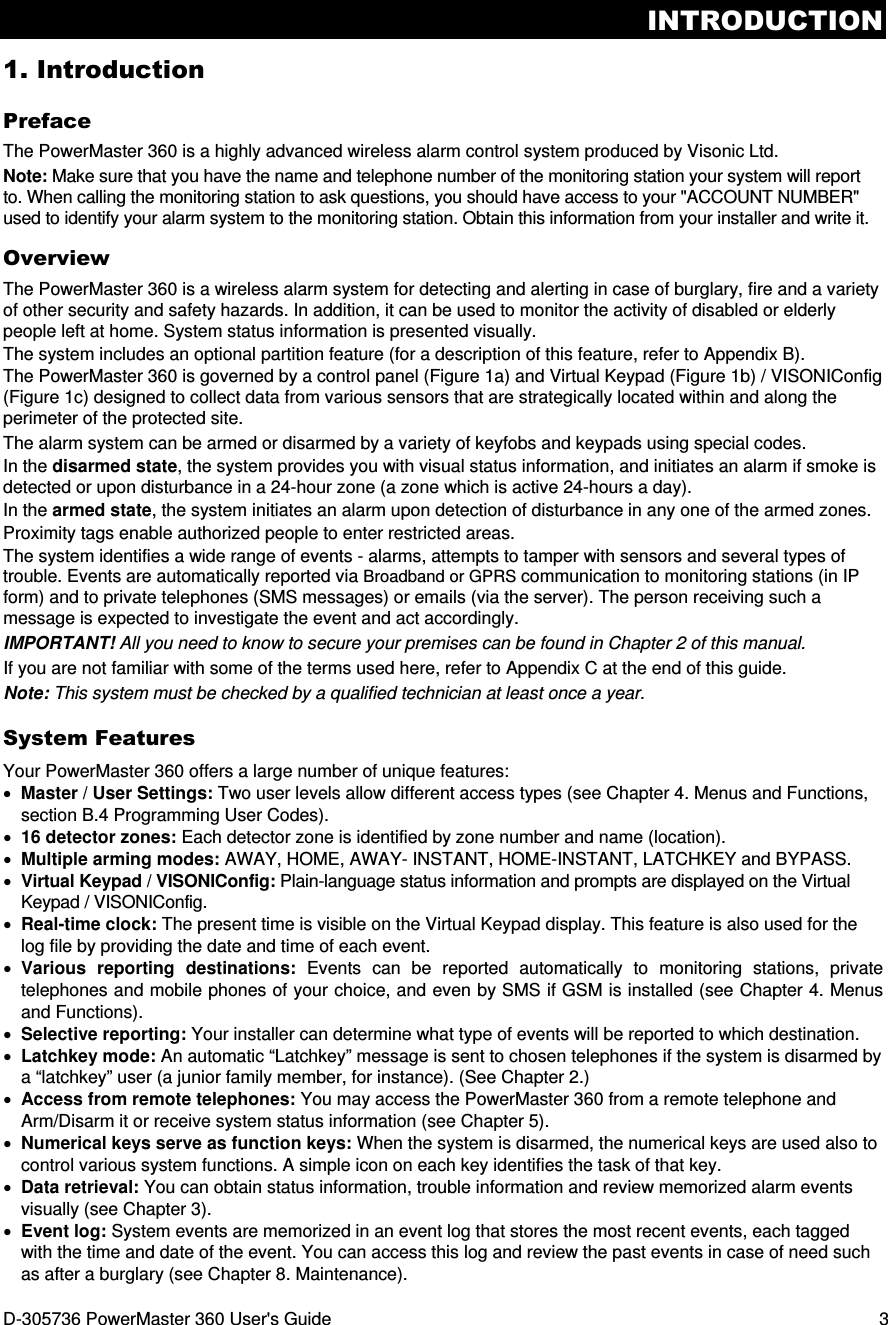 INTRODUCTION D-305736 PowerMaster 360 User&apos;s Guide  3 1. Introduction Preface The PowerMaster 360 is a highly advanced wireless alarm control system produced by Visonic Ltd. Note: Make sure that you have the name and telephone number of the monitoring station your system will report to. When calling the monitoring station to ask questions, you should have access to your &quot;ACCOUNT NUMBER&quot; used to identify your alarm system to the monitoring station. Obtain this information from your installer and write it. Overview The PowerMaster 360 is a wireless alarm system for detecting and alerting in case of burglary, fire and a variety of other security and safety hazards. In addition, it can be used to monitor the activity of disabled or elderly people left at home. System status information is presented visually. The system includes an optional partition feature (for a description of this feature, refer to Appendix B).  The PowerMaster 360 is governed by a control panel (Figure 1a) and Virtual Keypad (Figure 1b) / VISONIConfig (Figure 1c) designed to collect data from various sensors that are strategically located within and along the perimeter of the protected site.  The alarm system can be armed or disarmed by a variety of keyfobs and keypads using special codes. In the disarmed state, the system provides you with visual status information, and initiates an alarm if smoke is detected or upon disturbance in a 24-hour zone (a zone which is active 24-hours a day). In the armed state, the system initiates an alarm upon detection of disturbance in any one of the armed zones. Proximity tags enable authorized people to enter restricted areas. The system identifies a wide range of events - alarms, attempts to tamper with sensors and several types of trouble. Events are automatically reported via Broadband or GPRS communication to monitoring stations (in IP form) and to private telephones (SMS messages) or emails (via the server). The person receiving such a message is expected to investigate the event and act accordingly. IMPORTANT! All you need to know to secure your premises can be found in Chapter 2 of this manual. If you are not familiar with some of the terms used here, refer to Appendix C at the end of this guide. Note: This system must be checked by a qualified technician at least once a year. System Features Your PowerMaster 360 offers a large number of unique features: • Master / User Settings: Two user levels allow different access types (see Chapter 4. Menus and Functions, section B.4 Programming User Codes). • 16 detector zones: Each detector zone is identified by zone number and name (location). • Multiple arming modes: AWAY, HOME, AWAY- INSTANT, HOME-INSTANT, LATCHKEY and BYPASS. • Virtual Keypad / VISONIConfig: Plain-language status information and prompts are displayed on the Virtual Keypad / VISONIConfig. • Real-time clock: The present time is visible on the Virtual Keypad display. This feature is also used for the log file by providing the date and time of each event. • Various  reporting  destinations:  Events  can  be  reported  automatically  to  monitoring  stations,  private telephones and mobile phones of your choice, and even by SMS if GSM is installed (see Chapter 4. Menus and Functions). • Selective reporting: Your installer can determine what type of events will be reported to which destination. • Latchkey mode: An automatic “Latchkey” message is sent to chosen telephones if the system is disarmed by a “latchkey” user (a junior family member, for instance). (See Chapter 2.) • Access from remote telephones: You may access the PowerMaster 360 from a remote telephone and Arm/Disarm it or receive system status information (see Chapter 5). • Numerical keys serve as function keys: When the system is disarmed, the numerical keys are used also to control various system functions. A simple icon on each key identifies the task of that key. • Data retrieval: You can obtain status information, trouble information and review memorized alarm events visually (see Chapter 3). • Event log: System events are memorized in an event log that stores the most recent events, each tagged with the time and date of the event. You can access this log and review the past events in case of need such as after a burglary (see Chapter 8. Maintenance). 