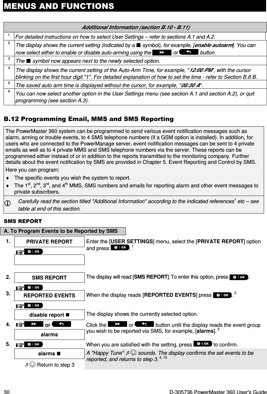 MENUS AND FUNCTIONS 30  D-305736 PowerMaster 360 User&apos;s Guide  Additional Information (section B.10 - B.11) 1 For detailed instructions on how to select User Settings – refer to sections A.1 and A.2. 2 The display shows the current setting (indicated by a  symbol), for example, [enable autoarm]. You can now select either to enable or disable auto-arming using the   or   button. 3 The  symbol now appears next to the newly selected option. 4 The display shows the current setting of the Auto-Arm Time, for example, &quot;12:00 PM&quot;, with the cursor blinking on the first hour digit &quot;1&quot;. For detailed explanation of how to set the time - refer to Section B.8 B.  5 The saved auto arm time is displayed without the cursor, for example, &quot;08:30 A&quot;. 6 You can now select another option in the User Settings menu (see section A.1 and section A.2), or quit programming (see section A.3). B.12 Programming Email, MMS and SMS Reporting The PowerMaster 360 system can be programmed to send various event notification messages such as alarm, arming or trouble events, to 4 SMS telephone numbers (if a GSM option is installed). In addition, for users who are connected to the PowerManage server, event notification messages can be sent to 4 private emails as well as to 4 private MMS and SMS telephone numbers via the server. These reports can be programmed either instead of or in addition to the reports transmitted to the monitoring company. Further details about the event notification by SMS are provided in Chapter 5. Event Reporting and Control by SMS. Here you can program:  ♦  The specific events you wish the system to report. ♦  The 1st, 2nd, 3rd, and 4th MMS, SMS numbers and emails for reporting alarm and other event messages to private subscribers.  Carefully read the section titled &quot;Additional Information&quot; according to the indicated references1 etc – see table at end of this section. SMS REPORT A. To Program Events to be Reported by SMS 1.  PRIVATE REPORT  Enter the [USER SETTINGS] menu, select the [PRIVATE REPORT] option and press  . 1       2.  SMS REPORT  The display will read [SMS REPORT]. To enter this option, press .   3. REPORTED EVENTS  When the display reads [REPORTED EVENTS] press  . 2   disable report  The display shows the currently selected option.  4.   or    Click the   or  button until the display reads the event group you wish to be reported via SMS, for example, [alarms]. 3 alarms 5.   When you are satisfied with the setting, press   to confirm.    alarms  A &quot;Happy Tune&quot; ☺ sounds. The display confirms the set events to be reported, and returns to step 3. 4, 10 ☺ Return to step 3 