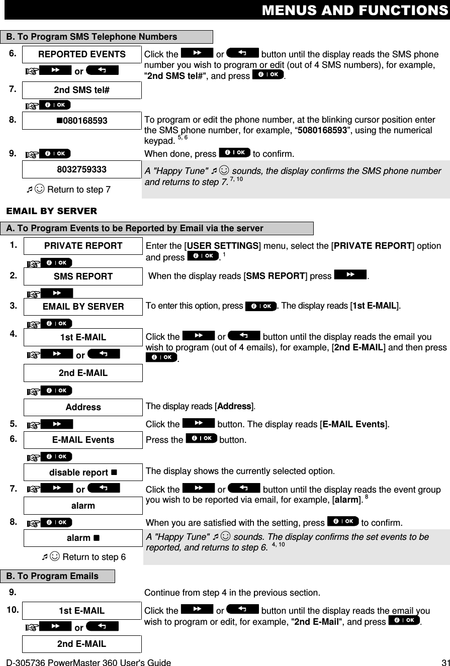 MENUS AND FUNCTIONS D-305736 PowerMaster 360 User&apos;s Guide  31 B. To Program SMS Telephone Numbers 6.  REPORTED EVENTS  Click the   or   button until the display reads the SMS phone number you wish to program or edit (out of 4 SMS numbers), for example, &quot;2nd SMS tel#&quot;, and press  .  or   7.  2nd SMS tel#      8.  080168593  To program or edit the phone number, at the blinking cursor position enter the SMS phone number, for example, “5080168593”, using the numerical keypad. 5, 6  9.   When done, press   to confirm.  8032759333  A &quot;Happy Tune&quot; ☺ sounds, the display confirms the SMS phone number and returns to step 7. 7, 10 ☺ Return to step 7  EMAIL BY SERVER A. To Program Events to be Reported by Email via the server 1.  PRIVATE REPORT  Enter the [USER SETTINGS] menu, select the [PRIVATE REPORT] option and press  . 1  2.  SMS REPORT   When the display reads [SMS REPORT] press  .  3.  EMAIL BY SERVER  To enter this option, press . The display reads [1st E-MAIL].  4. 1st E-MAIL  Click the   or   button until the display reads the email you wish to program (out of 4 emails), for example, [2nd E-MAIL] and then press .   or   2nd E-MAIL       Address  The display reads [Address].  5.     Click the   button. The display reads [E-MAIL Events].  6.  E-MAIL Events Press the   button.       disable report  The display shows the currently selected option.  7.   or    Click the   or  button until the display reads the event group you wish to be reported via email, for example, [alarm]. 8 alarm 8.   When you are satisfied with the setting, press   to confirm.    alarm  A &quot;Happy Tune&quot; ☺ sounds. The display confirms the set events to be reported, and returns to step 6.  4, 10 ☺ Return to step 6 B. To Program Emails 9.   Continue from step 4 in the previous section. 10. 1st E-MAIL  Click the   or   button until the display reads the email you wish to program or edit, for example, &quot;2nd E-Mail&quot;, and press  .  or    2nd E-MAIL   