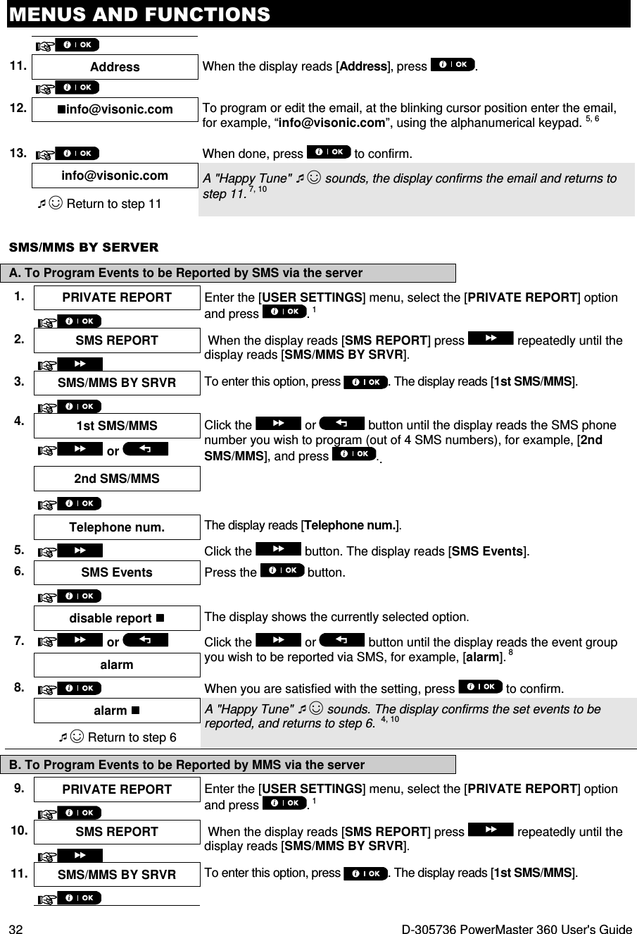 MENUS AND FUNCTIONS 32  D-305736 PowerMaster 360 User&apos;s Guide    11. Address When the display reads [Address], press  .    12. info@visonic.com  To program or edit the email, at the blinking cursor position enter the email, for example, “info@visonic.com”, using the alphanumerical keypad. 5, 6  13.  When done, press   to confirm.  info@visonic.com  A &quot;Happy Tune&quot; ☺ sounds, the display confirms the email and returns to step 11. 7, 10 ☺ Return to step 11 SMS/MMS BY SERVER A. To Program Events to be Reported by SMS via the server 1.  PRIVATE REPORT  Enter the [USER SETTINGS] menu, select the [PRIVATE REPORT] option and press  . 1  2.  SMS REPORT   When the display reads [SMS REPORT] press   repeatedly until the display reads [SMS/MMS BY SRVR].  3.  SMS/MMS BY SRVR  To enter this option, press . The display reads [1st SMS/MMS].  4. 1st SMS/MMS  Click the   or   button until the display reads the SMS phone number you wish to program (out of 4 SMS numbers), for example, [2nd SMS/MMS], and press  ..   or   2nd SMS/MMS      Telephone num.  The display reads [Telephone num.].  5.     Click the   button. The display reads [SMS Events].  6.  SMS Events Press the   button.       disable report  The display shows the currently selected option.  7.   or    Click the   or  button until the display reads the event group you wish to be reported via SMS, for example, [alarm]. 8 alarm 8.   When you are satisfied with the setting, press   to confirm.    alarm  A &quot;Happy Tune&quot; ☺ sounds. The display confirms the set events to be reported, and returns to step 6.  4, 10 ☺ Return to step 6 B. To Program Events to be Reported by MMS via the server 9.  PRIVATE REPORT  Enter the [USER SETTINGS] menu, select the [PRIVATE REPORT] option and press  . 1  10. SMS REPORT   When the display reads [SMS REPORT] press   repeatedly until the display reads [SMS/MMS BY SRVR].  11. SMS/MMS BY SRVR  To enter this option, press . The display reads [1st SMS/MMS].  
