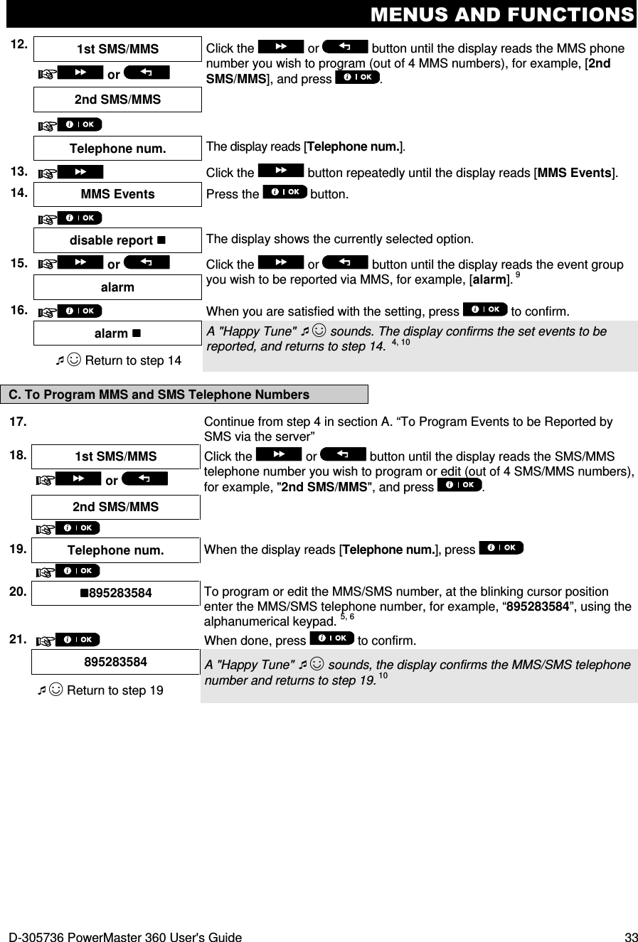 MENUS AND FUNCTIONS D-305736 PowerMaster 360 User&apos;s Guide  33 12. 1st SMS/MMS  Click the   or   button until the display reads the MMS phone number you wish to program (out of 4 MMS numbers), for example, [2nd SMS/MMS], and press  .   or   2nd SMS/MMS      Telephone num.  The display reads [Telephone num.].  13.    Click the   button repeatedly until the display reads [MMS Events].  14. MMS Events Press the   button.       disable report  The display shows the currently selected option.  15.  or    Click the   or  button until the display reads the event group you wish to be reported via MMS, for example, [alarm]. 9 alarm 16.  When you are satisfied with the setting, press   to confirm.    alarm  A &quot;Happy Tune&quot; ☺ sounds. The display confirms the set events to be reported, and returns to step 14.  4, 10 ☺ Return to step 14 C. To Program MMS and SMS Telephone Numbers 17.  Continue from step 4 in section A. “To Program Events to be Reported by SMS via the server” 18. 1st SMS/MMS  Click the   or   button until the display reads the SMS/MMS telephone number you wish to program or edit (out of 4 SMS/MMS numbers), for example, &quot;2nd SMS/MMS&quot;, and press  .  or    2nd SMS/MMS       19. Telephone num. When the display reads [Telephone num.], press      20. 895283584  To program or edit the MMS/SMS number, at the blinking cursor position enter the MMS/SMS telephone number, for example, “895283584”, using the alphanumerical keypad. 5, 6  21.  When done, press   to confirm.  895283584  A &quot;Happy Tune&quot; ☺ sounds, the display confirms the MMS/SMS telephone number and returns to step 19. 10 ☺ Return to step 19  