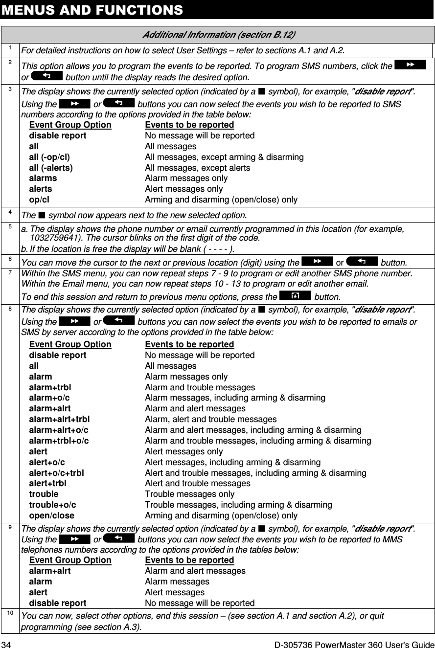 MENUS AND FUNCTIONS 34  D-305736 PowerMaster 360 User&apos;s Guide  Additional Information (section B.12) 1 For detailed instructions on how to select User Settings – refer to sections A.1 and A.2. 2 This option allows you to program the events to be reported. To program SMS numbers, click the   or   button until the display reads the desired option. 3 The display shows the currently selected option (indicated by a  symbol), for example, &quot;disable report&quot;. Using the   or   buttons you can now select the events you wish to be reported to SMS numbers according to the options provided in the table below: Event Group Option  Events to be reported disable report  No message will be reported all  All messages all (-op/cl)  All messages, except arming &amp; disarming all (-alerts)  All messages, except alerts alarms  Alarm messages only alerts  Alert messages only op/cl  Arming and disarming (open/close) only  4 The  symbol now appears next to the new selected option. 5 a. The display shows the phone number or email currently programmed in this location (for example, 1032759641). The cursor blinks on the first digit of the code.  b. If the location is free the display will be blank ( - - - - ). 6 You can move the cursor to the next or previous location (digit) using the   or   button. 7 Within the SMS menu, you can now repeat steps 7 - 9 to program or edit another SMS phone number. Within the Email menu, you can now repeat steps 10 - 13 to program or edit another email. To end this session and return to previous menu options, press the  button. 8 The display shows the currently selected option (indicated by a  symbol), for example, &quot;disable report&quot;. Using the   or   buttons you can now select the events you wish to be reported to emails or SMS by server according to the options provided in the table below: Event Group Option  Events to be reported disable report  No message will be reported all  All messages alarm  Alarm messages only alarm+trbl  Alarm and trouble messages alarm+o/c  Alarm messages, including arming &amp; disarming alarm+alrt  Alarm and alert messages alarm+alrt+trbl  Alarm, alert and trouble messages alarm+alrt+o/c  Alarm and alert messages, including arming &amp; disarming alarm+trbl+o/c  Alarm and trouble messages, including arming &amp; disarming alert  Alert messages only alert+o/c  Alert messages, including arming &amp; disarming alert+o/c+trbl  Alert and trouble messages, including arming &amp; disarming alert+trbl  Alert and trouble messages trouble  Trouble messages only trouble+o/c  Trouble messages, including arming &amp; disarming open/close  Arming and disarming (open/close) only  9 The display shows the currently selected option (indicated by a  symbol), for example, &quot;disable report&quot;. Using the   or   buttons you can now select the events you wish to be reported to MMS telephones numbers according to the options provided in the tables below: Event Group Option  Events to be reported alarm+alrt  Alarm and alert messages alarm  Alarm messages alert  Alert messages disable report  No message will be reported  10 You can now, select other options, end this session – (see section A.1 and section A.2), or quit programming (see section A.3). 