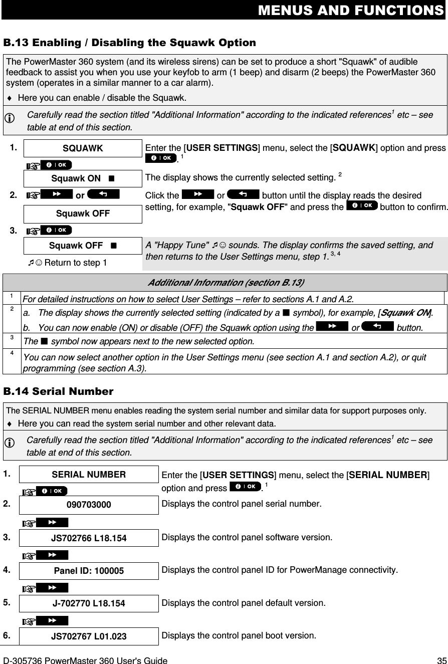 MENUS AND FUNCTIONS D-305736 PowerMaster 360 User&apos;s Guide  35 B.13 Enabling / Disabling the Squawk Option The PowerMaster 360 system (and its wireless sirens) can be set to produce a short &quot;Squawk&quot; of audible feedback to assist you when you use your keyfob to arm (1 beep) and disarm (2 beeps) the PowerMaster 360 system (operates in a similar manner to a car alarm). ♦  Here you can enable / disable the Squawk.  Carefully read the section titled &quot;Additional Information&quot; according to the indicated references1 etc – see table at end of this section.  1.  SQUAWK  Enter the [USER SETTINGS] menu, select the [SQUAWK] option and press . 1    Squawk ON    The display shows the currently selected setting. 2 2.   or    Click the   or  button until the display reads the desired setting, for example, &quot;Squawk OFF&quot; and press the   button to confirm. Squawk OFF    3.     Squawk OFF    A &quot;Happy Tune&quot; ☺ sounds. The display confirms the saved setting, and then returns to the User Settings menu, step 1. 3, 4 ☺ Return to step 1  Additional Information (section B.13) 1 For detailed instructions on how to select User Settings – refer to sections A.1 and A.2. 2 a.  The display shows the currently selected setting (indicated by a  symbol), for example, [Squawk ON]. b.  You can now enable (ON) or disable (OFF) the Squawk option using the   or   button. 3 The  symbol now appears next to the new selected option. 4 You can now select another option in the User Settings menu (see section A.1 and section A.2), or quit programming (see section A.3). B.14 Serial Number The SERIAL NUMBER menu enables reading the system serial number and similar data for support purposes only.  ♦  Here you can read the system serial number and other relevant data.  Carefully read the section titled &quot;Additional Information&quot; according to the indicated references1 etc – see table at end of this section.  1.  SERIAL NUMBER  Enter the [USER SETTINGS] menu, select the [SERIAL NUMBER] option and press  . 1  2.  090703000  Displays the control panel serial number.   3.  JS702766 L18.154  Displays the control panel software version.   4.  Panel ID: 100005  Displays the control panel ID for PowerManage connectivity.   5.  J-702770 L18.154  Displays the control panel default version.   6.  JS702767 L01.023  Displays the control panel boot version. 