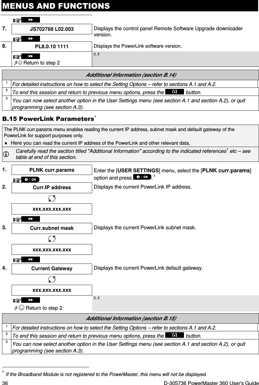 MENUS AND FUNCTIONS 36  D-305736 PowerMaster 360 User&apos;s Guide   7.  JS702768 L02.003  Displays the control panel Remote Software Upgrade downloader version.  8.  PL8.0.10 1111 Displays the PowerLink software version.   ☺ Return to step 2 2, 3  Additional Information (section B.14) 1 For detailed instructions on how to select the Setting Options – refer to sections A.1 and A.2. 2 To end this session and return to previous menu options, press the  button. 3 You can now select another option in the User Settings menu (see section A.1 and section A.2), or quit programming (see section A.3). B.15 PowerLink Parameters* The PLNK curr.params menu enables reading the current IP address, subnet mask and default gateway of the PowerLink for support purposes only.  ♦  Here you can read the current IP address of the PowerLink and other relevant data.  Carefully read the section titled &quot;Additional Information&quot; according to the indicated references1 etc – see table at end of this section.  1.  PLNK curr.params  Enter the [USER SETTINGS] menu, select the [PLNK curr.params] option and press  . 1  2.  Curr.IP address  Displays the current PowerLink IP address.   xxx.xxx.xxx.xxx     3.  Curr.subnet mask  Displays the current PowerLink subnet mask.   xxx.xxx.xxx.xxx     4.  Current Gateway  Displays the current PowerLink default gateway.   xxx.xxx.xxx.xxx    ☺ Return to step 2 2, 3  Additional Information (section B.15) 1 For detailed instructions on how to select the Setting Options – refer to sections A.1 and A.2. 2 To end this session and return to previous menu options, press the  button. 3 You can now select another option in the User Settings menu (see section A.1 and section A.2), or quit programming (see section A.3).                                                                      * If the Broadband Module is not registered to the PowerMaster, this menu will not be displayed. 