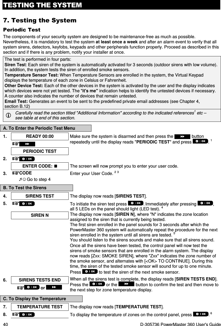 TESTING THE SYSTEM 40  D-305736 PowerMaster 360 User&apos;s Guide 7. Testing the System Periodic Test The components of your security system are designed to be maintenance-free as much as possible. Nevertheless, it is mandatory to test the system at least once a week and after an alarm event to verify that all system sirens, detectors, keyfobs, keypads and other peripherals function properly. Proceed as described in this section and if there is any problem, notify your installer at once. The test is performed in four parts:  Siren Test: Each siren of the system is automatically activated for 3 seconds (outdoor sirens with low volume). In addition, the system tests the siren of enrolled smoke sensors. Temperature Sensor Test: When Temperature Sensors are enrolled in the system, the Virtual Keypad displays the temperature of each zone in Celsius or Fahrenheit. Other Device Test: Each of the other devices in the system is activated by the user and the display indicates which devices were not yet tested. The &quot;it&apos;s me&quot; indication helps to identify the untested devices if necessary. A counter also indicates the number of devices that remain untested. Email Test: Generates an event to be sent to the predefined private email addresses (see Chapter 4, section B.12)  Carefully read the section titled &quot;Additional Information&quot; according to the indicated references1 etc – see table at end of this section. A. To Enter the Periodic Test Menu 1.  READY 00:00  Make sure the system is disarmed and then press the   button repeatedly until the display reads &quot;PERIODIC TEST&quot; and press  . 1   PERIODIC TEST   2.      ENTER CODE:  The screen will now prompt you to enter your user code. 3.  CODE Enter your User Code. 2 3  ☺ Go to step 4  B. To Test the Sirens 4.  SIRENS TEST  The display now reads [SIRENS TEST].  5.   To initiate the siren test press  . Immediately after pressing  , all 5 LEDs on the panel should light (LED test). 4  SIREN N  The display now reads [SIREN N], where &quot;N&quot; indicates the zone location assigned to the siren that is currently being tested.  The first siren enrolled in the panel sounds for 3 seconds after which the PowerMaster 360 system will automatically repeat the procedure for the next siren enrolled in the system until all sirens are tested. 5 You should listen to the sirens sounds and make sure that all sirens sound. Once all the sirens have been tested, the control panel will now test the sirens of smoke sensors that are enrolled in the alarm system. The display now reads [Zxx: SMOKE SIREN], where &quot;Zxx&quot; indicates the zone number of the smoke sensor, and alternates with [&lt;OK&gt; TO CONTINUE]. During this time, the siren of the tested smoke sensor will sound for up to one minute. Press   to test the siren of the next smoke sensor.  6.  SIRENS TESTS END  When all the sirens test is complete, the display reads [SIREN TESTS END]. Press the   or the   button to confirm the test and then move to the next step for zone temperature display.  or  C. To Display the Temperature 7.  TEMPERATURE TEST  The display now reads [TEMPERATURE TEST]. 8.   To display the temperature of zones on the control panel, press  . 6 