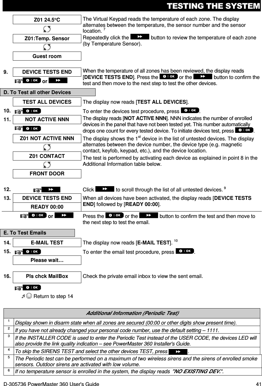 TESTING THE SYSTEM D-305736 PowerMaster 360 User&apos;s Guide  41  Z01 24.5°°°°C  The Virtual Keypad reads the temperature of each zone. The display alternates between the temperature, the sensor number and the sensor location. 7 Repeatedly click the   button to review the temperature of each zone (by Temperature Sensor).  Z01:Temp. Sensor  Guest room  9.  DEVICE TESTS END  When the temperature of all zones has been reviewed, the display reads [DEVICE TESTS END]. Press the   or the   button to confirm the test and then move to the next step to test the other devices.  or   D. To Test all other Devices   TEST ALL DEVICES  The display now reads [TEST ALL DEVICES]. 10.   To enter the devices test procedure, press  . 11. NOT ACTIVE NNN  The display reads [NOT ACTIVE NNN]. NNN indicates the number of enrolled devices in the panel that have not been tested yet. This number automatically drops one count for every tested device. To initiate devices test, press  .    Z01 NOT ACTIVE NNN The display shows the 1st device in the list of untested devices. The display alternates between the device number, the device type (e.g. magnetic contact, keyfob, keypad, etc.), and the device location. The test is performed by activating each device as explained in point 8 in the Additional Information table below.  Z01 CONTACT  FRONT DOOR  12.  Click   to scroll through the list of all untested devices. 9 13. DEVICE TESTS END  When all devices have been activated, the display reads [DEVICE TESTS END] followed by [READY 00:00]. READY 00:00   or  Press the   or the   button to confirm the test and then move to the next step to test the email. E. To Test Emails 14. E-MAIL TEST  The display now reads [E-MAIL TEST]. 10 15.   To enter the email test procedure, press  .    Please wait…   16. Pls chck MailBox Check the private email inbox to view the sent email.   ☺ Return to step 14   Additional Information (Periodic Test) 1 Display shown in disarm state when all zones are secured (00:00 or other digits show present time). 2 If you have not already changed your personal code number, use the default setting – 1111. 3 If the INSTALLER CODE is used to enter the Periodic Test instead of the USER CODE, the devices LED will also provide the link quality indication – see PowerMaster 360 Installer&apos;s Guide. 4 To skip the SIRENS TEST and select the other devices TEST, press  . 5 The Periodic test can be performed on a maximum of two wireless sirens and the sirens of enrolled smoke sensors. Outdoor sirens are activated with low volume. 6 If no temperature sensor is enrolled in the system, the display reads &quot;NO EXISTING DEV.&quot;. 