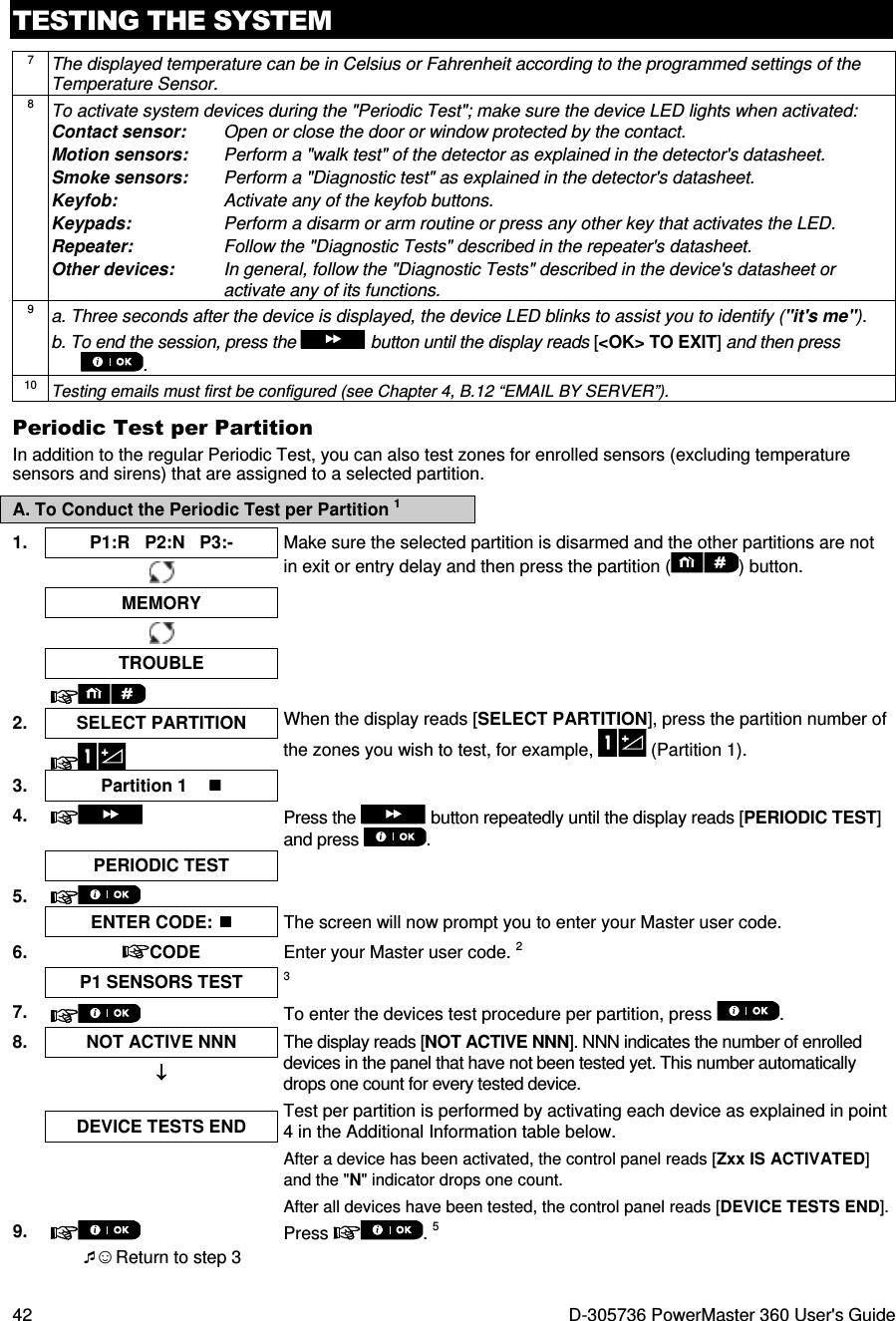 TESTING THE SYSTEM 42  D-305736 PowerMaster 360 User&apos;s Guide 7 The displayed temperature can be in Celsius or Fahrenheit according to the programmed settings of the Temperature Sensor. 8 To activate system devices during the &quot;Periodic Test&quot;; make sure the device LED lights when activated: Contact sensor:   Open or close the door or window protected by the contact. Motion sensors:  Perform a &quot;walk test&quot; of the detector as explained in the detector&apos;s datasheet. Smoke sensors:  Perform a &quot;Diagnostic test&quot; as explained in the detector&apos;s datasheet. Keyfob:  Activate any of the keyfob buttons. Keypads:  Perform a disarm or arm routine or press any other key that activates the LED.  Repeater:  Follow the &quot;Diagnostic Tests&quot; described in the repeater&apos;s datasheet. Other devices:  In general, follow the &quot;Diagnostic Tests&quot; described in the device&apos;s datasheet or activate any of its functions. 9 a. Three seconds after the device is displayed, the device LED blinks to assist you to identify (&quot;it&apos;s me&quot;). b. To end the session, press the   button until the display reads [&lt;OK&gt; TO EXIT] and then press . 10 Testing emails must first be configured (see Chapter 4, B.12 “EMAIL BY SERVER”). Periodic Test per Partition In addition to the regular Periodic Test, you can also test zones for enrolled sensors (excluding temperature sensors and sirens) that are assigned to a selected partition. A. To Conduct the Periodic Test per Partition 1 1.  P1:R   P2:N   P3:-  Make sure the selected partition is disarmed and the other partitions are not in exit or entry delay and then press the partition ( ) button.    MEMORY        TROUBLE      2. SELECT PARTITION  When the display reads [SELECT PARTITION], press the partition number of the zones you wish to test, for example,   (Partition 1).   3.  Partition 1      4.  Press the   button repeatedly until the display reads [PERIODIC TEST] and press  .   PERIODIC TEST   5.     ENTER CODE:  The screen will now prompt you to enter your Master user code. 6.  CODE  Enter your Master user code. 2   P1 SENSORS TEST 3 7.   To enter the devices test procedure per partition, press  . 8.  NOT ACTIVE NNN  The display reads [NOT ACTIVE NNN]. NNN indicates the number of enrolled devices in the panel that have not been tested yet. This number automatically drops one count for every tested device.  Test per partition is performed by activating each device as explained in point 4 in the Additional Information table below. After a device has been activated, the control panel reads [Zxx IS ACTIVATED] and the &quot;N&quot; indicator drops one count. After all devices have been tested, the control panel reads [DEVICE TESTS END]. ↓↓↓↓ DEVICE TESTS END   9.  Press  . 5  ☺ Return to step 3   