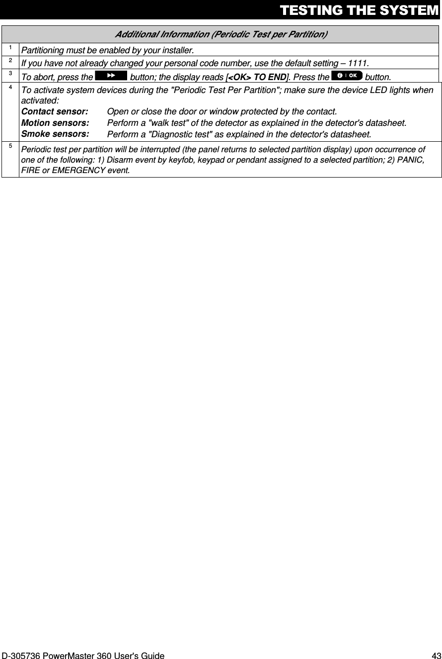 TESTING THE SYSTEM D-305736 PowerMaster 360 User&apos;s Guide  43 Additional Information (Periodic Test per Partition) 1 Partitioning must be enabled by your installer. 2 If you have not already changed your personal code number, use the default setting – 1111. 3 To abort, press the   button; the display reads [&lt;OK&gt; TO END]. Press the   button. 4 To activate system devices during the &quot;Periodic Test Per Partition&quot;; make sure the device LED lights when activated: Contact sensor:   Open or close the door or window protected by the contact. Motion sensors:  Perform a &quot;walk test&quot; of the detector as explained in the detector&apos;s datasheet. Smoke sensors:  Perform a &quot;Diagnostic test&quot; as explained in the detector&apos;s datasheet. 5 Periodic test per partition will be interrupted (the panel returns to selected partition display) upon occurrence of one of the following: 1) Disarm event by keyfob, keypad or pendant assigned to a selected partition; 2) PANIC, FIRE or EMERGENCY event.   