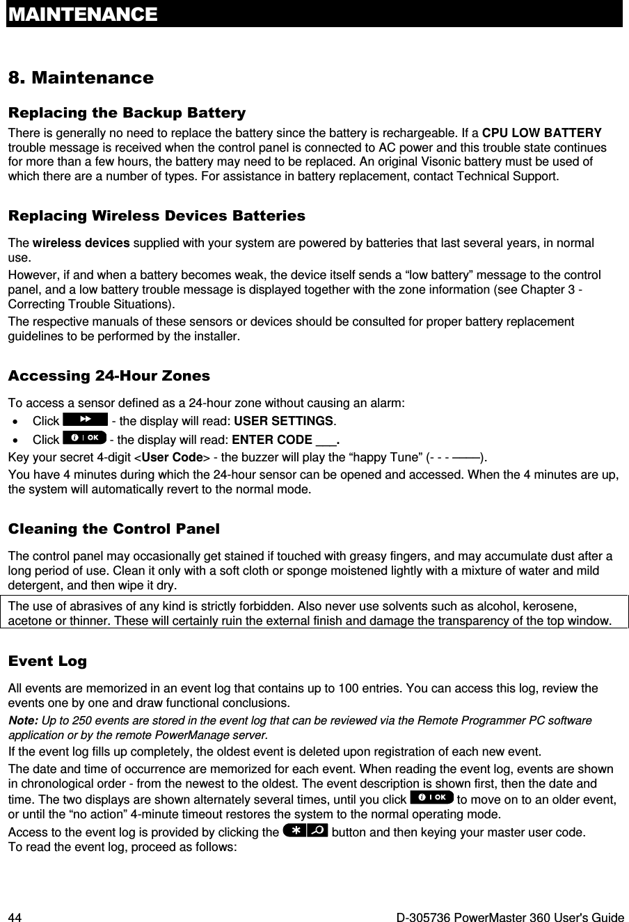 MAINTENANCE 44  D-305736 PowerMaster 360 User&apos;s Guide 8. Maintenance Replacing the Backup Battery There is generally no need to replace the battery since the battery is rechargeable. If a CPU LOW BATTERY trouble message is received when the control panel is connected to AC power and this trouble state continues for more than a few hours, the battery may need to be replaced. An original Visonic battery must be used of which there are a number of types. For assistance in battery replacement, contact Technical Support. Replacing Wireless Devices Batteries The wireless devices supplied with your system are powered by batteries that last several years, in normal use. However, if and when a battery becomes weak, the device itself sends a “low battery” message to the control panel, and a low battery trouble message is displayed together with the zone information (see Chapter 3 - Correcting Trouble Situations). The respective manuals of these sensors or devices should be consulted for proper battery replacement guidelines to be performed by the installer. Accessing 24-Hour Zones To access a sensor defined as a 24-hour zone without causing an alarm: •  Click   - the display will read: USER SETTINGS.  •  Click   - the display will read: ENTER CODE ___. Key your secret 4-digit &lt;User Code&gt; - the buzzer will play the “happy Tune” (- - - ––––). You have 4 minutes during which the 24-hour sensor can be opened and accessed. When the 4 minutes are up, the system will automatically revert to the normal mode. Cleaning the Control Panel The control panel may occasionally get stained if touched with greasy fingers, and may accumulate dust after a long period of use. Clean it only with a soft cloth or sponge moistened lightly with a mixture of water and mild detergent, and then wipe it dry. The use of abrasives of any kind is strictly forbidden. Also never use solvents such as alcohol, kerosene, acetone or thinner. These will certainly ruin the external finish and damage the transparency of the top window. Event Log All events are memorized in an event log that contains up to 100 entries. You can access this log, review the events one by one and draw functional conclusions. Note: Up to 250 events are stored in the event log that can be reviewed via the Remote Programmer PC software application or by the remote PowerManage server. If the event log fills up completely, the oldest event is deleted upon registration of each new event. The date and time of occurrence are memorized for each event. When reading the event log, events are shown in chronological order - from the newest to the oldest. The event description is shown first, then the date and time. The two displays are shown alternately several times, until you click   to move on to an older event, or until the “no action” 4-minute timeout restores the system to the normal operating mode. Access to the event log is provided by clicking the   button and then keying your master user code.  To read the event log, proceed as follows:   