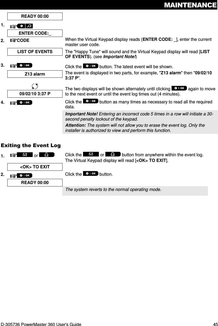 MAINTENANCE D-305736 PowerMaster 360 User&apos;s Guide  45  READY 00:00   1.    ENTER CODE:_   2.  CODE When the Virtual Keypad display reads [ENTER CODE: _], enter the current master user code.  LIST OF EVENTS  The &quot;Happy Tune&quot; will sound and the Virtual Keypad display will read [LIST OF EVENTS]. (see Important Note!)  3.  Click the   button. The latest event will be shown.  Z13 alarm  The event is displayed in two parts, for example, &quot;Z13 alarm&quot; then &quot;09/02/10 3:37 P&quot;.     The two displays will be shown alternately until clicking   again to move to the next event or until the event log times out (4 minutes). 09/02/10 3:37 P 4.  Click the   button as many times as necessary to read all the required data.   Important Note! Entering an incorrect code 5 times in a row will initiate a 30-second penalty lockout of the keypad. Attention: The system will not allow you to erase the event log. Only the installer is authorized to view and perform this function. Exiting the Event Log 1.   or  Click the   or   button from anywhere within the event log. The Virtual Keypad display will read [&lt;OK&gt; TO EXIT].  &lt;OK&gt; TO EXIT   2.  Click the   button.  READY 00:00     The system reverts to the normal operating mode.   
