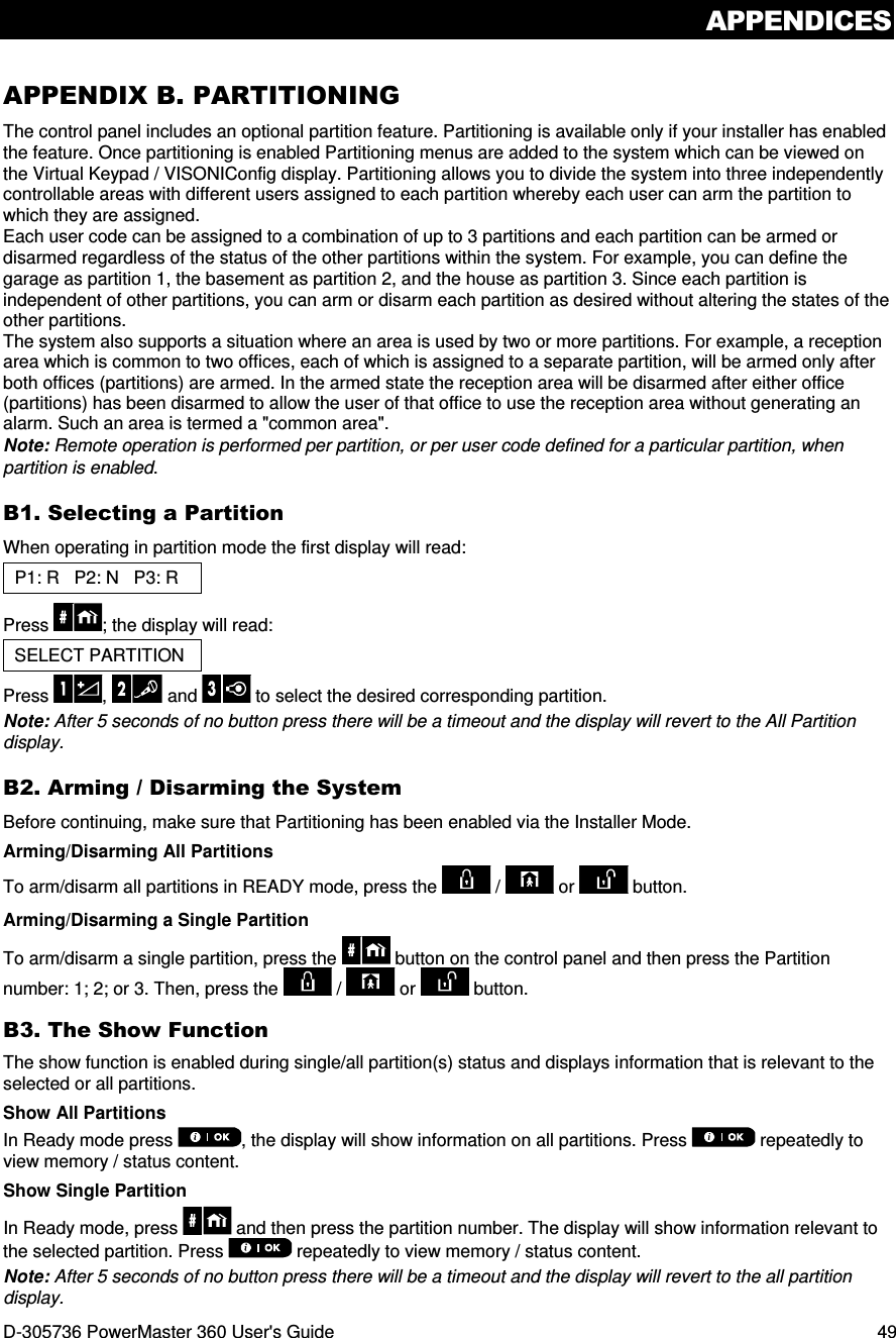 APPENDICES D-305736 PowerMaster 360 User&apos;s Guide  49 APPENDIX B. PARTITIONING The control panel includes an optional partition feature. Partitioning is available only if your installer has enabled the feature. Once partitioning is enabled Partitioning menus are added to the system which can be viewed on the Virtual Keypad / VISONIConfig display. Partitioning allows you to divide the system into three independently controllable areas with different users assigned to each partition whereby each user can arm the partition to which they are assigned. Each user code can be assigned to a combination of up to 3 partitions and each partition can be armed or disarmed regardless of the status of the other partitions within the system. For example, you can define the garage as partition 1, the basement as partition 2, and the house as partition 3. Since each partition is independent of other partitions, you can arm or disarm each partition as desired without altering the states of the other partitions. The system also supports a situation where an area is used by two or more partitions. For example, a reception area which is common to two offices, each of which is assigned to a separate partition, will be armed only after both offices (partitions) are armed. In the armed state the reception area will be disarmed after either office (partitions) has been disarmed to allow the user of that office to use the reception area without generating an alarm. Such an area is termed a &quot;common area&quot;. Note: Remote operation is performed per partition, or per user code defined for a particular partition, when partition is enabled. B1. Selecting a Partition When operating in partition mode the first display will read: P1: R   P2: N   P3: R    Press  ; the display will read: SELECT PARTITION Press  ,  and   to select the desired corresponding partition. Note: After 5 seconds of no button press there will be a timeout and the display will revert to the All Partition display. B2. Arming / Disarming the System Before continuing, make sure that Partitioning has been enabled via the Installer Mode. Arming/Disarming All Partitions To arm/disarm all partitions in READY mode, press the   /   or   button. Arming/Disarming a Single Partition To arm/disarm a single partition, press the   button on the control panel and then press the Partition number: 1; 2; or 3. Then, press the   /   or   button. B3. The Show Function The show function is enabled during single/all partition(s) status and displays information that is relevant to the selected or all partitions.  Show All Partitions In Ready mode press  , the display will show information on all partitions. Press   repeatedly to view memory / status content.  Show Single Partition In Ready mode, press   and then press the partition number. The display will show information relevant to the selected partition. Press   repeatedly to view memory / status content. Note: After 5 seconds of no button press there will be a timeout and the display will revert to the all partition display. 