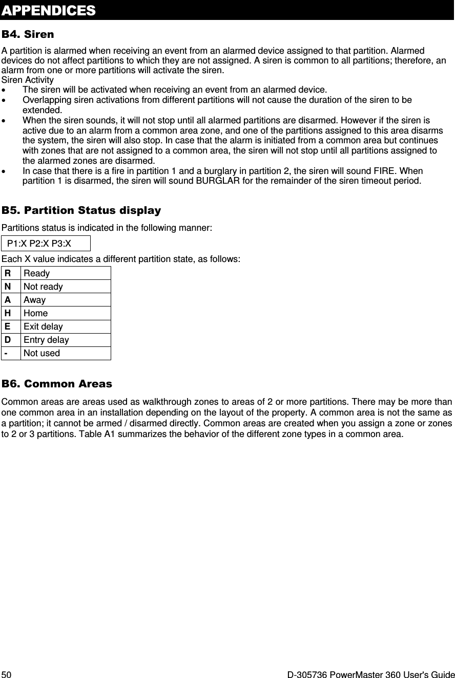 APPENDICES 50  D-305736 PowerMaster 360 User&apos;s Guide B4. Siren A partition is alarmed when receiving an event from an alarmed device assigned to that partition. Alarmed devices do not affect partitions to which they are not assigned. A siren is common to all partitions; therefore, an alarm from one or more partitions will activate the siren.  Siren Activity •  The siren will be activated when receiving an event from an alarmed device.  •  Overlapping siren activations from different partitions will not cause the duration of the siren to be extended. •  When the siren sounds, it will not stop until all alarmed partitions are disarmed. However if the siren is active due to an alarm from a common area zone, and one of the partitions assigned to this area disarms the system, the siren will also stop. In case that the alarm is initiated from a common area but continues with zones that are not assigned to a common area, the siren will not stop until all partitions assigned to the alarmed zones are disarmed. •  In case that there is a fire in partition 1 and a burglary in partition 2, the siren will sound FIRE. When partition 1 is disarmed, the siren will sound BURGLAR for the remainder of the siren timeout period. B5. Partition Status display Partitions status is indicated in the following manner: P1:X P2:X P3:X Each X value indicates a different partition state, as follows: R  Ready N  Not ready A  Away H  Home E  Exit delay D  Entry delay -  Not used B6. Common Areas Common areas are areas used as walkthrough zones to areas of 2 or more partitions. There may be more than one common area in an installation depending on the layout of the property. A common area is not the same as a partition; it cannot be armed / disarmed directly. Common areas are created when you assign a zone or zones to 2 or 3 partitions. Table A1 summarizes the behavior of the different zone types in a common area. 