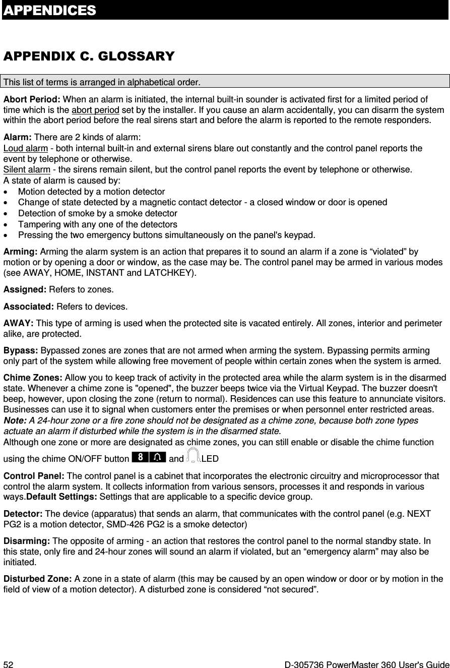 APPENDICES 52  D-305736 PowerMaster 360 User&apos;s Guide APPENDIX C. GLOSSARY This list of terms is arranged in alphabetical order. Abort Period: When an alarm is initiated, the internal built-in sounder is activated first for a limited period of time which is the abort period set by the installer. If you cause an alarm accidentally, you can disarm the system within the abort period before the real sirens start and before the alarm is reported to the remote responders. Alarm: There are 2 kinds of alarm: Loud alarm - both internal built-in and external sirens blare out constantly and the control panel reports the event by telephone or otherwise. Silent alarm - the sirens remain silent, but the control panel reports the event by telephone or otherwise. A state of alarm is caused by: •  Motion detected by a motion detector  •  Change of state detected by a magnetic contact detector - a closed window or door is opened •  Detection of smoke by a smoke detector •  Tampering with any one of the detectors •  Pressing the two emergency buttons simultaneously on the panel&apos;s keypad. Arming: Arming the alarm system is an action that prepares it to sound an alarm if a zone is “violated” by motion or by opening a door or window, as the case may be. The control panel may be armed in various modes (see AWAY, HOME, INSTANT and LATCHKEY). Assigned: Refers to zones. Associated: Refers to devices. AWAY: This type of arming is used when the protected site is vacated entirely. All zones, interior and perimeter alike, are protected.  Bypass: Bypassed zones are zones that are not armed when arming the system. Bypassing permits arming only part of the system while allowing free movement of people within certain zones when the system is armed. Chime Zones: Allow you to keep track of activity in the protected area while the alarm system is in the disarmed state. Whenever a chime zone is &quot;opened&quot;, the buzzer beeps twice via the Virtual Keypad. The buzzer doesn&apos;t beep, however, upon closing the zone (return to normal). Residences can use this feature to annunciate visitors. Businesses can use it to signal when customers enter the premises or when personnel enter restricted areas.  Note: A 24-hour zone or a fire zone should not be designated as a chime zone, because both zone types actuate an alarm if disturbed while the system is in the disarmed state. Although one zone or more are designated as chime zones, you can still enable or disable the chime function using the chime ON/OFF button   and .LED Control Panel: The control panel is a cabinet that incorporates the electronic circuitry and microprocessor that control the alarm system. It collects information from various sensors, processes it and responds in various ways.Default Settings: Settings that are applicable to a specific device group. Detector: The device (apparatus) that sends an alarm, that communicates with the control panel (e.g. NEXT PG2 is a motion detector, SMD-426 PG2 is a smoke detector) Disarming: The opposite of arming - an action that restores the control panel to the normal standby state. In this state, only fire and 24-hour zones will sound an alarm if violated, but an “emergency alarm” may also be initiated. Disturbed Zone: A zone in a state of alarm (this may be caused by an open window or door or by motion in the field of view of a motion detector). A disturbed zone is considered “not secured”. 