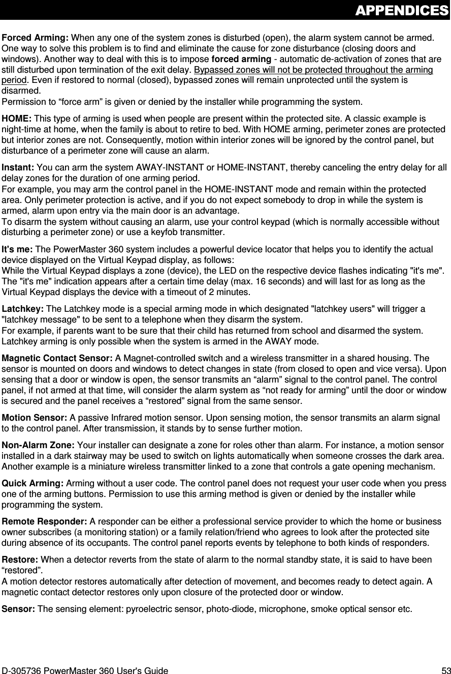 APPENDICES D-305736 PowerMaster 360 User&apos;s Guide  53 Forced Arming: When any one of the system zones is disturbed (open), the alarm system cannot be armed. One way to solve this problem is to find and eliminate the cause for zone disturbance (closing doors and windows). Another way to deal with this is to impose forced arming - automatic de-activation of zones that are still disturbed upon termination of the exit delay. Bypassed zones will not be protected throughout the arming period. Even if restored to normal (closed), bypassed zones will remain unprotected until the system is disarmed.  Permission to “force arm” is given or denied by the installer while programming the system. HOME: This type of arming is used when people are present within the protected site. A classic example is night-time at home, when the family is about to retire to bed. With HOME arming, perimeter zones are protected but interior zones are not. Consequently, motion within interior zones will be ignored by the control panel, but disturbance of a perimeter zone will cause an alarm. Instant: You can arm the system AWAY-INSTANT or HOME-INSTANT, thereby canceling the entry delay for all delay zones for the duration of one arming period.  For example, you may arm the control panel in the HOME-INSTANT mode and remain within the protected area. Only perimeter protection is active, and if you do not expect somebody to drop in while the system is armed, alarm upon entry via the main door is an advantage.  To disarm the system without causing an alarm, use your control keypad (which is normally accessible without disturbing a perimeter zone) or use a keyfob transmitter. It&apos;s me: The PowerMaster 360 system includes a powerful device locator that helps you to identify the actual device displayed on the Virtual Keypad display, as follows: While the Virtual Keypad displays a zone (device), the LED on the respective device flashes indicating &quot;it&apos;s me&quot;. The &quot;it&apos;s me&quot; indication appears after a certain time delay (max. 16 seconds) and will last for as long as the Virtual Keypad displays the device with a timeout of 2 minutes. Latchkey: The Latchkey mode is a special arming mode in which designated &quot;latchkey users&quot; will trigger a &quot;latchkey message&quot; to be sent to a telephone when they disarm the system. For example, if parents want to be sure that their child has returned from school and disarmed the system. Latchkey arming is only possible when the system is armed in the AWAY mode. Magnetic Contact Sensor: A Magnet-controlled switch and a wireless transmitter in a shared housing. The sensor is mounted on doors and windows to detect changes in state (from closed to open and vice versa). Upon sensing that a door or window is open, the sensor transmits an “alarm” signal to the control panel. The control panel, if not armed at that time, will consider the alarm system as “not ready for arming” until the door or window is secured and the panel receives a “restored” signal from the same sensor. Motion Sensor: A passive Infrared motion sensor. Upon sensing motion, the sensor transmits an alarm signal to the control panel. After transmission, it stands by to sense further motion.  Non-Alarm Zone: Your installer can designate a zone for roles other than alarm. For instance, a motion sensor installed in a dark stairway may be used to switch on lights automatically when someone crosses the dark area. Another example is a miniature wireless transmitter linked to a zone that controls a gate opening mechanism. Quick Arming: Arming without a user code. The control panel does not request your user code when you press one of the arming buttons. Permission to use this arming method is given or denied by the installer while programming the system. Remote Responder: A responder can be either a professional service provider to which the home or business owner subscribes (a monitoring station) or a family relation/friend who agrees to look after the protected site during absence of its occupants. The control panel reports events by telephone to both kinds of responders. Restore: When a detector reverts from the state of alarm to the normal standby state, it is said to have been “restored”.  A motion detector restores automatically after detection of movement, and becomes ready to detect again. A magnetic contact detector restores only upon closure of the protected door or window. Sensor: The sensing element: pyroelectric sensor, photo-diode, microphone, smoke optical sensor etc. 