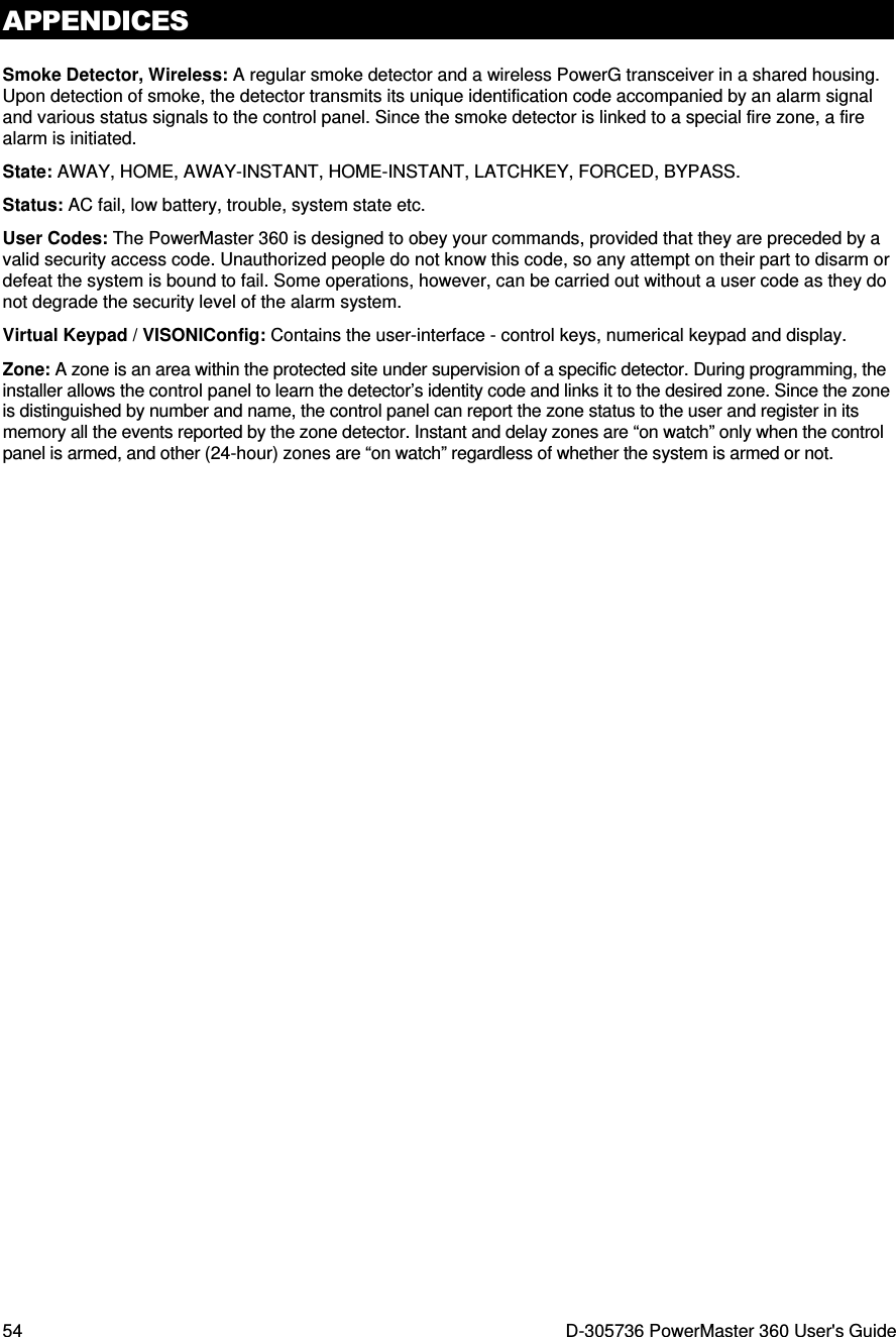 APPENDICES 54  D-305736 PowerMaster 360 User&apos;s Guide Smoke Detector, Wireless: A regular smoke detector and a wireless PowerG transceiver in a shared housing. Upon detection of smoke, the detector transmits its unique identification code accompanied by an alarm signal and various status signals to the control panel. Since the smoke detector is linked to a special fire zone, a fire alarm is initiated. State: AWAY, HOME, AWAY-INSTANT, HOME-INSTANT, LATCHKEY, FORCED, BYPASS. Status: AC fail, low battery, trouble, system state etc. User Codes: The PowerMaster 360 is designed to obey your commands, provided that they are preceded by a valid security access code. Unauthorized people do not know this code, so any attempt on their part to disarm or defeat the system is bound to fail. Some operations, however, can be carried out without a user code as they do not degrade the security level of the alarm system.  Virtual Keypad / VISONIConfig: Contains the user-interface - control keys, numerical keypad and display. Zone: A zone is an area within the protected site under supervision of a specific detector. During programming, the installer allows the control panel to learn the detector’s identity code and links it to the desired zone. Since the zone is distinguished by number and name, the control panel can report the zone status to the user and register in its memory all the events reported by the zone detector. Instant and delay zones are “on watch” only when the control panel is armed, and other (24-hour) zones are “on watch” regardless of whether the system is armed or not. 